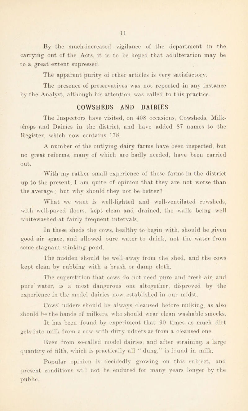 By the much-increased vigilance of the department in the carrying out of the Acts, it is to be hoped that adulteration may be to a great extent supressed. The apparent purity of other articles is very satisfactory. The presence of preservatives was not reported in any instance by the Analyst, although his attention was called to this practice. COWSHEDS AND DAIRIES The Inspectors have visited, on 408 occasions, Cowsheds, Milk- shops and Dairies in the district, and have added 87 names to the Register, which now contains 178. A number of the outlying dairy farms have been inspected, but no great reforms, many of which are badly needed, have been carried out. With my rather small experience of these farms in the district up to the present, I am quite of opinion that they are not worse than the average; but why should they not be better ? What we want is well-lighted and well-ventilated cowsheds, with well-paved floors, kept clean and drained, the walls being well whitewashed at fairly frequent intervals. In these sheds the cows, healthy to begin with, should be given good air space, and allowed pure water to drink, not the water from some stagnant stinking pond. The midden should be well away from the shed, and the cows kept clean by rubbing with a brush or damp cloth. The superstition that cows do not need pure and fresh air, and pure water, is a most dangerous one altogether, disproved by the experience in the model dairies now established in our midst. Cows' udders should be always cleansed before milking, as also should be the hands of milkers, who should wear clean washable smocks. It has been found by experiment that 90 times as much dirt gets into milk from a cow with dirty udders as from a cleansed one. Even from so-called model dairies, and after straining, a large quantity of filth, which is practically all “ dung, is found in milk. Popular opinion is decidedly growing on this subject, and present conditions will not be endured for many years longer by the public.