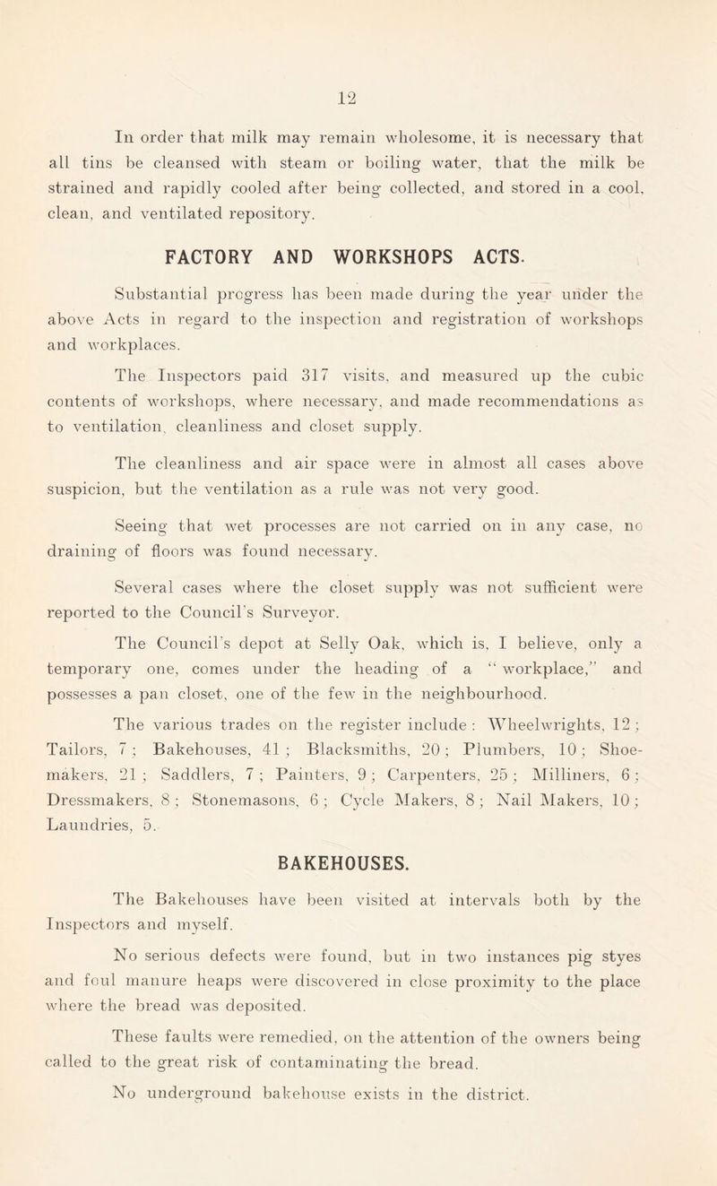 In order that milk may remain wholesome, it is necessary that all tins be cleansed with steam or boiling water, that the milk be strained and rapidly cooled after being collected, and stored in a cool, clean, and ventilated repository. FACTORY AND WORKSHOPS ACTS. Substantial progress has been made during the year under the above Acts in regard to the inspection and registration of workshops and workplaces. The Inspectors paid 317 visits, and measured up the cubic contents of workshops, where necessary, and made recommendations as to ventilation, cleanliness and closet supply. The cleanliness and air space were in almost all cases above suspicion, but the ventilation as a rule was not very good. Seeing that wet processes are not carried on in any case, no draining of floors was found necessary. Several cases where the closet supply was not sufficient were reported to the Council's Surveyor. The Council s depot at Selly Oak, which is, I believe, only a temporary one, comes under the heading of a “ workplace,” and possesses a pan closet, one of the few in the neighbourhood. The various trades on the register include: Wheelwrights, 12; Tailors, 7; Bakehouses, 41; Blacksmiths, 20; Plumbers, 10; Shoe- makers, 21; Saddlers, 7; Painters, 9; Carpenters, 25; Milliners, 6; Dressmakers, 8 ; Stonemasons, 6 ; Cycle Makers, 8; Nail Makers, 10; Laundries, 5. BAKEHOUSES. The Bakehouses have been visited at intervals both by the Inspectors and myself. No serious defects were found, but in two instances pig styes and foul manure heaps were discovered in close proximity to the place where the bread was deposited. These faults were remedied, on the attention of the owners being called to the great risk of contaminating the bread. No underground bakehouse exists in the district.