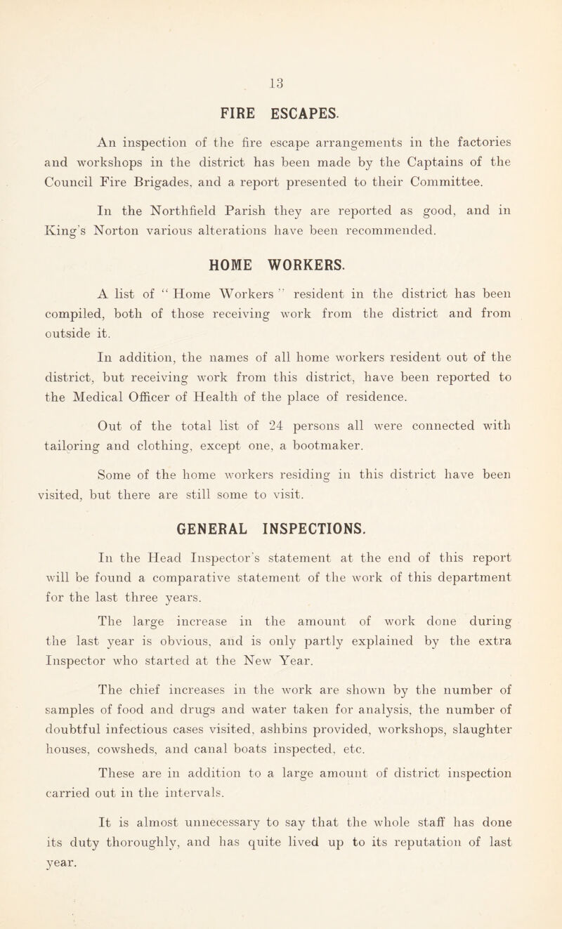 FIRE ESCAPES. An inspection of the fire escape arrangements in the factories and workshops in the district has been made by the Captains of the Council Fire Brigades, and a report presented to their Committee. In the Northfield Parish they are reported as good, and in King's Norton various alterations have been recommended. HOME WORKERS. A list of “ Home Workers ” resident in the district has been compiled, both of those receiving work from the district and from outside it. In addition, the names of all home workers resident out of the district, but receiving work from this district, have been reported to the Medical Officer of Health of the place of residence. Out of the total list of 24 persons all were connected with tailoring and clothing, except one, a bootmaker. Some of the home workers residing in this district have been visited, but there are still some to visit. GENERAL INSPECTIONS. In the Head Inspector's statement at the end of this report will be found a comparative statement of the work of this department for the last three years. The large increase in the amount of work done during the last year is obvious, and is only partly explained by the extra Inspector who started at the New Year. The chief increases in the work are shown by the number of samples of food and drugs and water taken for analysis, the number of doubtful infectious cases visited, ashbins provided, workshops, slaughter houses, cowsheds, and canal boats inspected, etc. These are in addition to a large amount of district inspection carried out in the intervals. It is almost unnecessary to say that the whole staff has done its duty thoroughly, and has quite lived up to its reputation of last year.