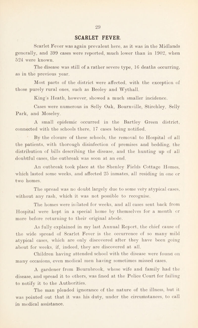 SCARLET FEVER. Scarlet Fever was again prevalent here, as it was in the Midlands generally, and 399 cases were reported, much lower than in 1902, when 524 were known. The disease was still of a rather severe type, 16 deaths occurring, as in the previous year. Most parts of the district were affected, with the exception of those purely rural ones, such as Beoley and Wythall. King's Heath, however, showed a much smaller incidence. Cases were numerous in Selly Oak, Bournville, Stircliley, Selly Park, and Moseley. A small epidemic occurred in the Bartley Green district, connected with the schools there, 17 cases being notified. By the closure of these schools, the removal to Hospital of all the patients, with thorough disinfection of premises and bedding, the distribution of bills describing the disease, and the hunting up of all doubtful cases, the outbreak was soon at an end. An outbreak took place at the Shenley Fields Cottage Homes, which lasted some weeks, and affected 25 inmates, all residing in one or two homes. The spread was no doubt largely due to some very atypical cases, without any rash, which it was not possible to recognise. The homes were isolated for weeks, and all cases sent back from Hospital were kept in a special home by themselves for a month or more before returning to their original abode. As fully explained in my last Annual Report, the chief cause of the wide spread of Scarlet Fever is the occurrence of so many mild atypical cases, which are only discovered after they have been going about for weeks, if, indeed, they are discovered at all. Children having attended school with the disease were found on many occasions, even medical men having sometimes missed cases. A gardener from Bournbrook, whose wife and family had the disease, and spread it to others, was fined at the Police Court for failing to notify it to the Authorities. The man pleaded ignorance of the nature of the illness, but it was pointed out that it was his duty, under the circumstances, to call in medical assistance.