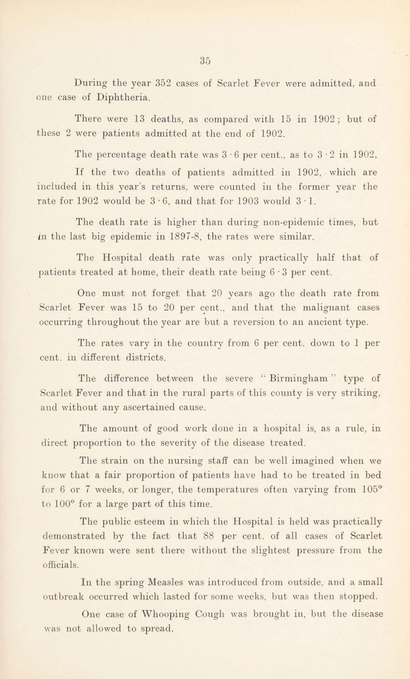 During- the year 352 cases of Scarlet Fever were admitted, and one case of Diphtheria. There were 13 deaths, as compared with 15 in 1902; but of these 2 were patients admitted at the end of 1902. The percentage death rate was 3 • 6 per cent., as to 3-2 in 1902, If the two deaths of patients admitted in 1902, which are included in this year's returns, were counted in the former year the rate for 1902 would be 3-6, and that for 1903 would 3-1. The death rate is higher than during non-epidemic times, but in the last big epidemic in 1897-8, the rates were similar. The Hospital death rate was only practically half that of patients treated at home, their death rate being 6 • 3 per cent. One must not forget that 20 years ago the death rate from Scarlet Fever was 15 to 20 per cent., and that the malignant cases occurring throughout the year are but a reversion to an ancient type. The rates vary in the country from 6 per cent, down to 1 per cent, in different districts. The difference between the severe “ Birmingham  type of Scarlet Fever and that in the rural parts of this county is very striking, and without any ascertained cause. The amount of good work done in a hospital is, as a rule, in direct proportion to the severity of the disease treated. The strain on the nursing staff can be well imagined when we know that a fair proportion of patients have had to be treated in bed for 6 or 7 weeks, or longer, the temperatures often varying from 105° to 100° for a large part of this time. The public esteem in which the Hospital is held was practically demonstrated by the fact that 88 per cent, of all cases of Scarlet Fever known were sent there without the slightest pressure from the officials. In the spring Measles was introduced from outside, and a small outbreak occurred which lasted for some weeks, but was then stopped. One case of Whooping Cough was brought in, but the disease was not allowed to spread.