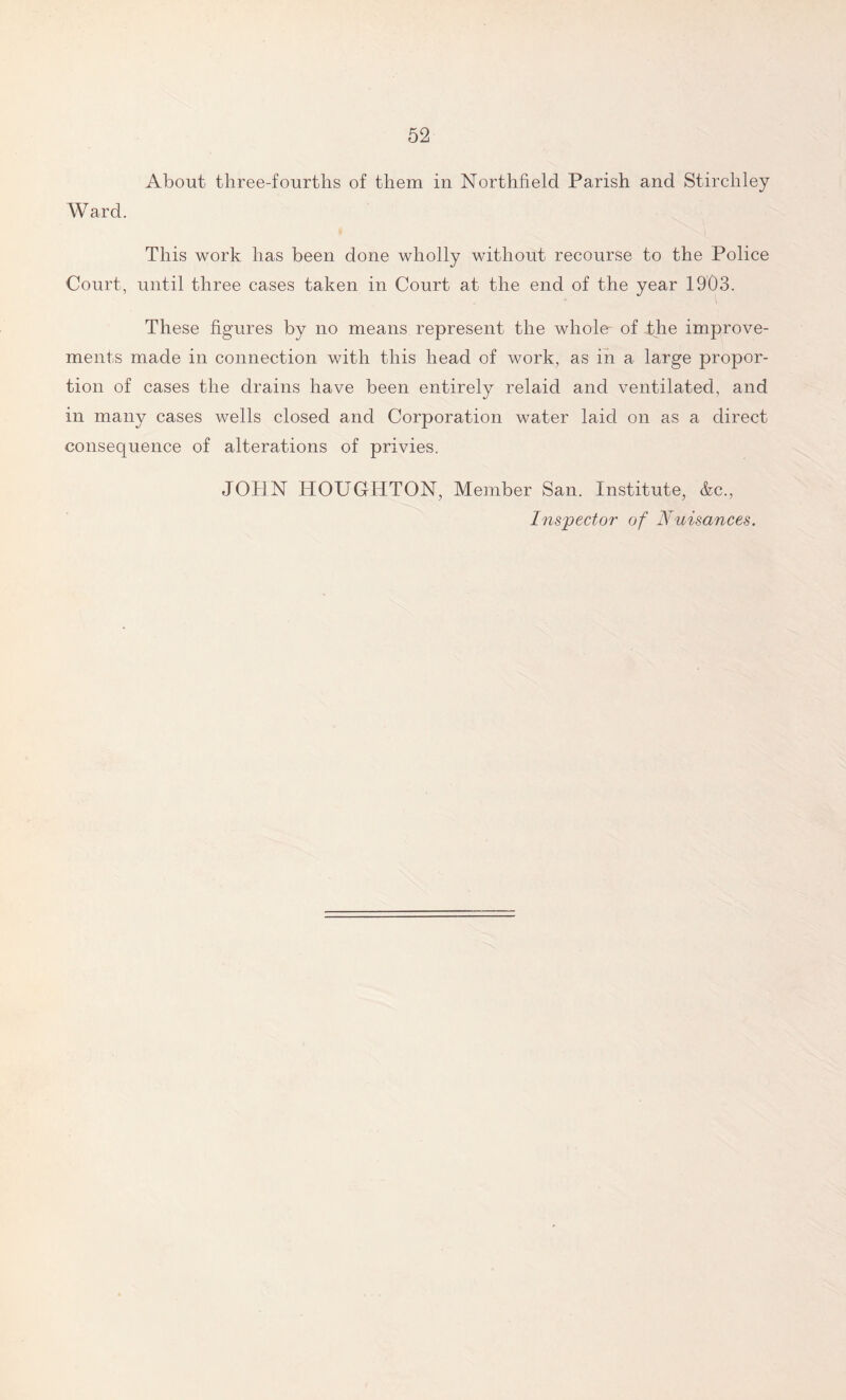 About three-fourths of them in Northfield Parish and Stirchley Ward. This work has been done wholly without recourse to the Police Court, until three cases taken in Court at the end of the year 1903. These figures by no means represent the whole- of The improve- ments made in connection with this head of work, as in a large propor- tion of cases the drains have been entirely relaid and ventilated, and in many cases wells closed and Corporation water laid on as a direct consequence of alterations of privies. JOHN HOUGHTON, Member San. Institute, &c., Inspector of Nuisances.