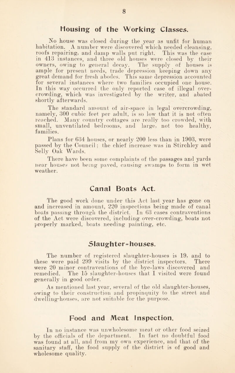 Housing of the Working Classes. No house was closed during the year as unfit for human habitation. A number were discovered which needed cleansing, roofs repairing, and damp walls put right. This was the case in 413 instances, and three old houses were closed by their owners, owing to general decay. The supply of houses is ample for present needs, trade depression keeping down any great demand for fresh abodes. This same depression accounted for several instances where two families occupied one house. In this way occurred the only reported case of illegal over- crowding, which was investigated by the writer, and abated shortly afterwards. The standard amount of air-space in legal overcrowding, namely, 300 cubic feet per adult, is so low that it is not often reached. Many country cottages are really too crowded, with small, unventilated bedrooms, and large, not too healthy, families. Plans for 634 houses, or nearly 200 less than in 1903, were passed by the Council; the chief increase was in Stirchley and Selly Oak Wards. There have been some complaints of the passages and yards near houses not being paved, causing swamps to form in wet weather. Canal Boats Act. The good work done under this Act last year has gone on and increased in amount, 220 inspections being made of canal boats passing through the district. In 63 cases contraventions of the Act were discovered, including over-crowding, boats not properly marked, boats needing painting, etc. Slaughter=houses. The number of registered slaughter-houses is 19, and to these were paid 299 visits by the district inspectors. There were 20 minor contraventions of the bye-laws discovered and remedied. The 15 slaughter-houses that I visited were found generally in good order. As mentioned last year, several of the old slaughter-houses, owing to their construction and propinquity to the street and dwelling-houses, are not suitable for the purpose. Food and Meat Inspection. In no instance was unwholesome meat or other food seized by the officials of the department. In fact no doubtful food was found at all, and from my own experience, and that of the sanitary staff, the food supply of the district is of good and wholesome quality.
