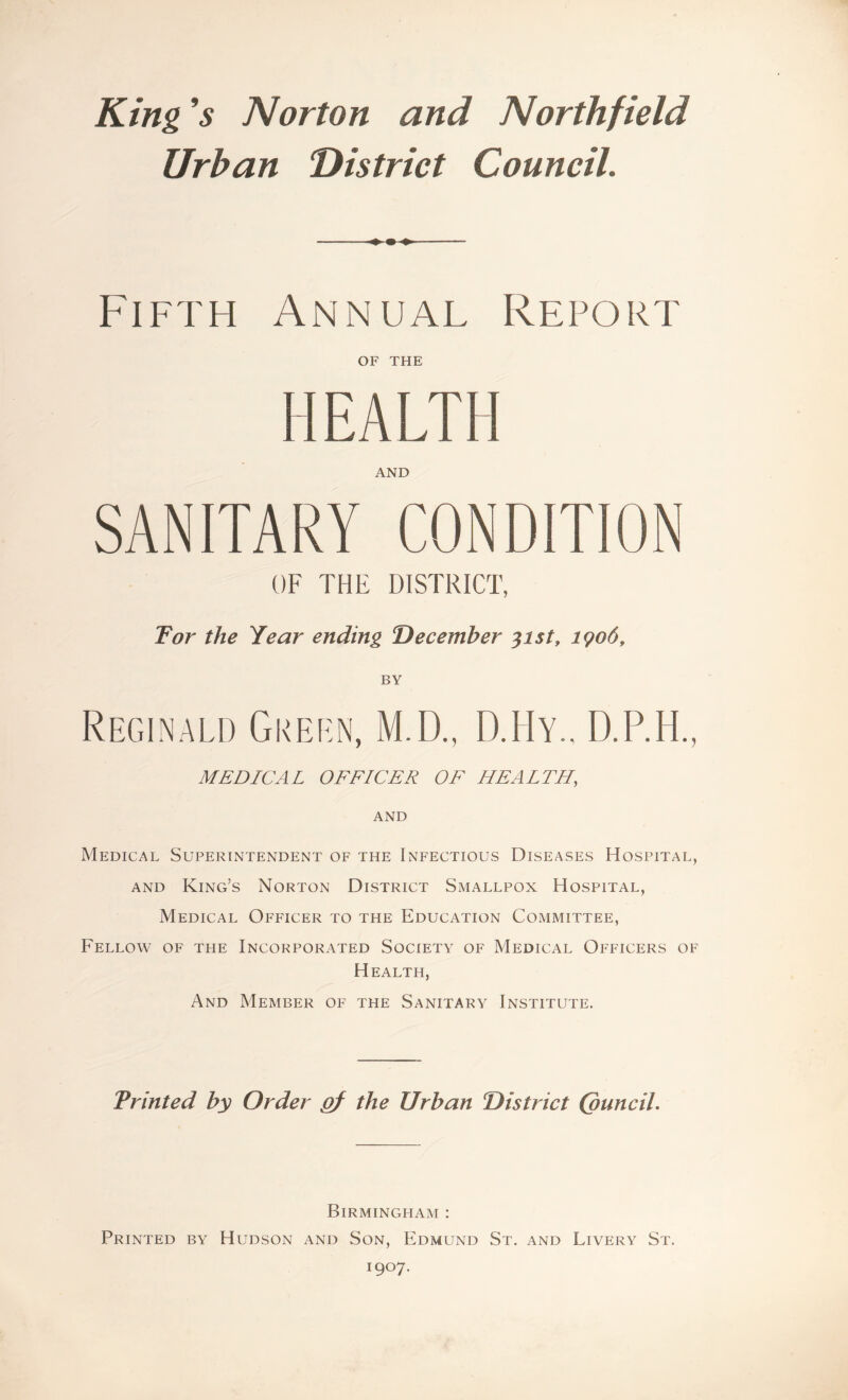 King*s Norton and Northfield Urban District Council. Fifth Annual Report OF THE HEALTH AND SANITARY CONDITION OF THE DISTRICT, Tor the Year ending December %ist, 1906, BY Reginald Green, M.D., D.Hy., D.P.H., MEDICAL OFFICER OF HEALTH, AND Medical Superintendent of the Infectious Diseases Hospital, and King’s Norton District Smallpox Hospital, Medical Officer to the Education Committee, Fellow of the Incorporated Society of Medical Officers of Health, And Member of the Sanitary Institute. Printed by Order gf the Urban District (ouncil. Birmingham : Printed by Hudson and Son, Edmund St. and Livery St. I9°7*