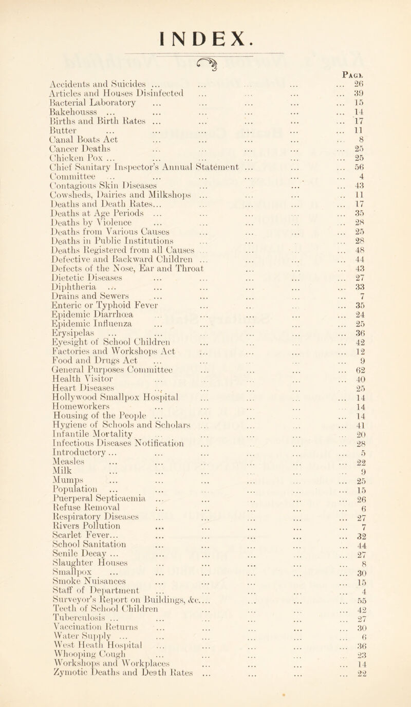 INDEX. r'S Pagx Accidents and Suicides ... ... ... ... ... 26 Articles and Houses Disinfected ... ... ... ... 69 Bacterial Laboratory ... ... ... ... ... 15 Bakehousss ... ... ... ... ... ... 14 Births and Birth Rates ... ... ... ... ... 17 Butter ... ... ... ... ... ... 11 Canal Boats Act ... ... ... ... ... 8 Cancer Deaths ... ... ... ... ... 25 Chicken Box ... ... ... ... ... ... 25 Chief Sanitary Inspector’s Annual Statement ... ... ... 56 Committee ... ... ... ... ... ... 4 Contagious Skin Diseases ... ... ... ... 43 Cowsheds, Dairies and Milkshops ... ... ... ..11 Deaths and Death Rates... ... ... ... ... 17 Deaths at Age Periods ... ... ... ... ... 35 Deaths by Violence ... ... ... ... ... 28 Deaths from Various Causes ... ... ... ... 25 Deaths in Public Institutions ... ... ... 28 Deaths Registered from all Causes ... ... .. ... 48 Defective and Backward Children ... ... ... ... 44 Defects of the Nose, Ear and Throat ... ... ... 43 Dietetic Diseases ... ... ... ... ... 27 Diphtheria ... ... ... ... ... ... 33 Drains and Sewers ... ... ... ... ... 7 Enteric or Typhoid Fever ... .. .. ... 35 Epidemic Diarrhoea ... ... ... ... ... 24 Epidemic Influenza ... ... ... ... ... 25 Erysipelas ... ... ... ... ... ... 36 Eyesight of School Children ... ... ... ... 42 Factories and Workshops Act ... ... ... ... 12 Food and Drugs Act ... ... ... ... 9 General Purposes Committee ... ... ... ... 62 Health Visitor ... ... ... ... ... 40 Heart Diseases ... ... ... ... 25 Hollywood Smallpox Hospital ... ... ... ... 14 Homeworkers ... ... .. ... 14 Housing of the People ... ... ... ... ... 14 Hygiene of Schools and Scholars ... ... ... ... 41 Infantile Mortality ... ... ... ... ... 20 Infectious Diseases Notification ... .. ... ... 28 Introductory... ... ... ... ... ... 5 Measles ... ... ... ... ... ... 22 Milk ... ... ... .. ... 9 Mumps _ ... ... ... ... ... ... 25 Population ... ... ... ... ... ... 15 Puerperal Septicaemia ... ... .. ... ... 26 Refuse Removal :.. ... ... ... ... 9 Respiratory Diseases ... ... ... ... ... 27 Rivers Pollution ... ... ... ... ... 7 Scarlet Fever... ... ... ... ... ... 32 School Sanitation ... ... ... ... ... 44 Senile Decay ... ... ... ... ... ... 27 Slaughter Houses ... ... ... ... ... 8 Smallpox ... ... ... ... ... ... 30 Smoke Nuisances ... ... ... ... 15 Staff of Department ... ... ... ... ... 4 Surveyor’s Report on Buildings, Vc.... ... ... ... 55 Teeth of School Children ... ... ... ... 42 Tuberculosis ... ... ... ... ... ... 27 Vaccination Returns ... ... ... ... ... 30 Water Supply ... ... ... ... ... ... p West Heath Hospital ... ... ... ... ... 36 Whooping Cough ... ... ... ... . 23 Workshops and Workplaces ... ... ... ... 14 Zymotic Deaths and Death Rates ... ... ... ... 22