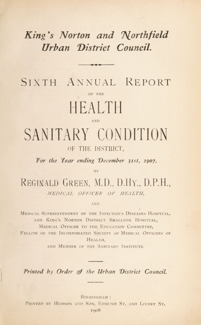 King ’$ Norton and T^orthfield Urban District Council. -♦ - — Sixth Annual Report OF THE HEALTH AND SANITARY CONDITION OF THF DISTRICT, For the Year ending December 31st, 1907, BY Reginald Green, M.D., D.Hy., D.P.H., MEDICAL OFFICER OF HEALTH, AND Medical Superintendent of the Infectious Diseases Hospital, and King’s Norton District Smallpox Hospital, Medical Officer to the Education Committee, Fellow of the Incorporated Society of MediCxUL Officers of Health, and Member of the Sanitary Institute. Printed by Order gf the Urban District Council. Birmingham : Printed by Hudson and Son, Edmund St. and Livery St0 1908