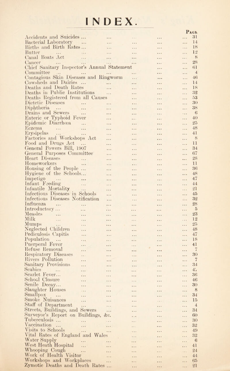 INDEX. Pag*, Accidents and Suicides ... ... ... ... ... 31 Bacterial Laboratory ... ... ... ... ... 14 Births and Birth Rates... ... ... ... ... 18 Butter ... ... ... ... ... ... 12 Canal Boats Act ... ... ... ... ... 8 Cancer ... ... ... ... ... ... 28 Chief Sanitary Inspector’s Annual Statement ... ... 61 Committee ... ... ... ... ... ... 4 Contagious Skin Diseases and Ringworm ... ... ... 46 Cowsheds and Dairies ... ... ... ... ... 14 Deaths and Death Rates ... ... ... ... 18 Deaths in Public Institutions ... ... ... ... 32 Deaths Registered from all Causes ... ... ... 53 Dietetic Diseases ... ... ... ... ... 30 Diphtheria ... ... ... ... ... ... 38 Drains and Sewers ... ... ... ... ... 6 Enteric or Typhoid Fever ... ... ... ... 40 Epidemic Diarrhoea ... ... ... ... ... 25 Eczema ... ... ... ... ... ... 48 Erysipelas ... ... ... ... ... ... 41 Factories and Workshops Act ... ... ... ... 8 Food and Drugs Act ... ... ... ... ... 11 General Powers Bill, 1907 ... ... ... ... 34 General Purposes Committee ... ... ... ... 67 Heart Diseases ... ... ... ... ... 28 Homeworkers ... ... ... ... ... 11 Housing of the People ... ... ... ... ... 36 Hygiene of the Schools... ... ... ... ... 48 Impetigo ... ... ... ... ... ... 47 Infant Feeding ... ... ... ... ... 44 Infantile Mortality ... ... ... ... ... 21 Infectious Diseases in Schools ... ... ... ... 45 Infectious Diseases Notification ... ... ... ... 32 Influenza ... ... ... ... ... ... 28 Introductory... ... ... ... ... ... 5 Measles ... ... ... ... ... ... 23 Milk ... ... ... ... ... ... 12 Mumps ... ... ... ... ... ... 25 Neglected Children ... ... ... ... ... 48 Pediculosis Capitis ... ... ... ... ... 47 Population ... ... ... ... ... ... 18 Puerperal Fever ... ... ... ... ... 41 Refuse Removal ... ... ... ... ... 7 Respiratory Diseases ... ... ... ... ... 30 Rivers Pollution ... ... ... ... ... 7 Sanitary Provisions ... ... ... ... ... 34 Scabies ... ... ... ... ... ... 4', Scarlet Fever... ... ... ... ... ... 36 School Closure ... ... ... ... ... 46 Senile Decay... ... ... ... ... ... 30 Slaughter Houses ... ... ... ... ... 8 Smallpox ... ... ... ... ... ... 34 Smoke Nuisances ... ... ... ... ... 15 Staff of Department ... ... ... ... ... 4 Streets, Buildings, and Sewers ... ... ... ... 34 Surveyor’s Report on Buildings, <fec. ... ... ... 60 Tuberculosis ... ... ... ... ... ... 30 AMccination ... ... ... ... ... ... 32 Visits to Schools ... ... ... ... ... 49 Vital Rates of England and Wales ... ... ... 32 Water Supply ... ... ... ... ... 6 West Heath Hospital ... ... ... ... ... 41 Whooping Cough ... ... ... ... ... 24 Work of Health Visitor ... ... ... ... 44 Workshops and Workplaces ... ... ... ... 65 Zymotic Deaths and Death Rates ... ... ... ... 21