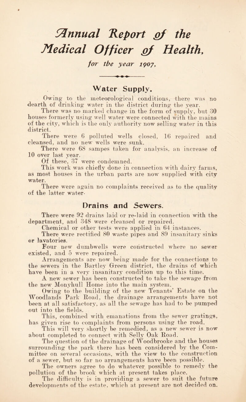 Annual Report gf the Medical Officer pf Health, for tbe year 1907, Water Supply. Owing to the meteorological conditions, there was no dearth of drinking water in the district during the year. There was no marked change in the form of supply, but 30 houses formerly using well water w^ere connected with the mains of the city, which is the only authority now selling water in this district. There were 6 polluted w^ells closed, 16 repaired and cleansed, and no new wells were sunk. There were 68 sampes taken for analysis, an increase of 10 over last year. Of these, 37 were condemned. This work was chiefly done in connection with dairy farms, as most houses in the urban parts are now supplied with city water. There were again no complaints received as to the quality of the latter water- Drains and Sewers. There w^ere 92 drains laid or re-laid in connection with the department, and 348 were cleansed or repaired. Chemical or other tests were applied in 64 instances. There were rectified 80 waste pipes and 89 insanitary sinks or lavatories. Four new dumbwells were constructed where no sewer existed, and 5 were repaired. Arrangements are now being made for the connections to the sewers in the Bartley Green district, the drains of which have been in a very insanitary condition up to this time. A new sewer has been constructed to take the sewage from the new Monvhull Home into the main system. Owing to the building of the new Tenants’ Estate on the Woodlands Park Road, the drainage arrangements have not been at all satisfactory, as all the sewage has had to be pumped out into the fields. This, combined with emanations from the sewer gratings, has given rise to complaints from persons using the road. This will very shortly be remedied, as a new sewer is now about completed to connect with Selly Oak Road. The question of the drainage of Woodbrooke and the houses surrounding the park there lias been considered by the Com¬ mittee on several occasions, with the view to the construction of a sewer, but so far no arrangements have been possible. The owners agree to do whatever possible to remedy the pollution of the brook which at present takes place. The difficulty is in providing a sewer to suit the future developments of the estate, which at present are not decided on.