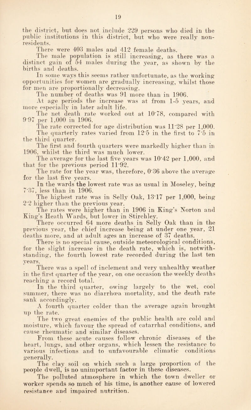 the district, but does not include 229 persons who died in the public institutions in this district, but who were really non¬ residents. There were 403 males and 412 female deaths. The male population is still increasing, as there was a distinct gain of 54 males during the year, as shown by the births and deaths. In some ways this seems rather unfortunate, as the working opportunities for women are gradually increasing, whilst those for men are proportionally decreasing. The number of deaths was 91 more than in 1906. At age periods the increase was at from 1-5 years, and more especially in later adult life. The net death rate worked out at 10'78, compared with 9*97 per 1,000 in 1906. The rate corrected for age distribution was 1T28 per 1,000. The quarterly rates varied from 12'5 in the first to 7*5 in the third quarter. The first and fourth quarters were markedly higher than in 1906, whilst the third was much lower. The average for the last five years was 10'42 per 1,000, and that for the previous period 11'92. The rate for the year was, therefore, 0'36 above the average for the last five years. In the wards the lowest rate was as usual in Moseley, being 7*37, less than in 1906. The highest rate was in Sellv Oak, 13T7 per 1,000, being 2'2 higher than the previous year. The rates were higher than in 1906 in King’s Horton and King’s Heath Wards, but lower in Stirchley. There occurred 64 more deaths in Selly Oak than in the previous year, the chief increase being at under one year, 21 deaths more, and at adult ages an increase of 37 deaths. There is no special cause, outside meteorological conditions, for the slight increase in the death rate, which is, notwith¬ standing, the fourth lowest rate recorded during the last ten years. There was a spell of inclement and very unhealthy weather in the first quarter of the year, on one occasion the weekly deaths reaching a record total. In the third quarter, owing largely to the wet, cool summer, there was no diarrhoea mortality, and the death rate sank accordingly. A fourth quarter colder than the average again brought up the rate. The two great enemies of the public health are cold and moisture, which favour the spread of catarrhal conditions, and cause rheumatic and similar diseases. TTom these acute causes follow chronic diseases of the heart, lungs, and other organs, which lessen the resistance to various infections and to unfavourable climatic conditions generally. The clay soil on which such a large proportion of the people dwell, is no unimportant factor in these diseases. The polluted atmosphere in which the town dweller or worker spends so much of his time, is another cause of lowered resistance and impaired nutrition.