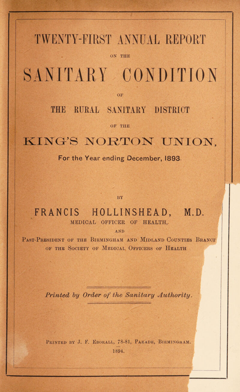 ON THE SANITARY CONDITION OF THE RURAL SANITARY DISTRICT OF THE KING’S NORTON UNION, For the Year ending December, 1893 BY FRANCIS HOLLINSHEAD, M.D. MEDICAL OFFICER OF HEALTH, AND Past-President of the Birmingham and Midland Counties Brancf of the Society of Medical Officers of Health Printed by Order of the Sanitary Authority. Printed by J. F. Eborall, 78-81, Parade, Birmingham. 1894.