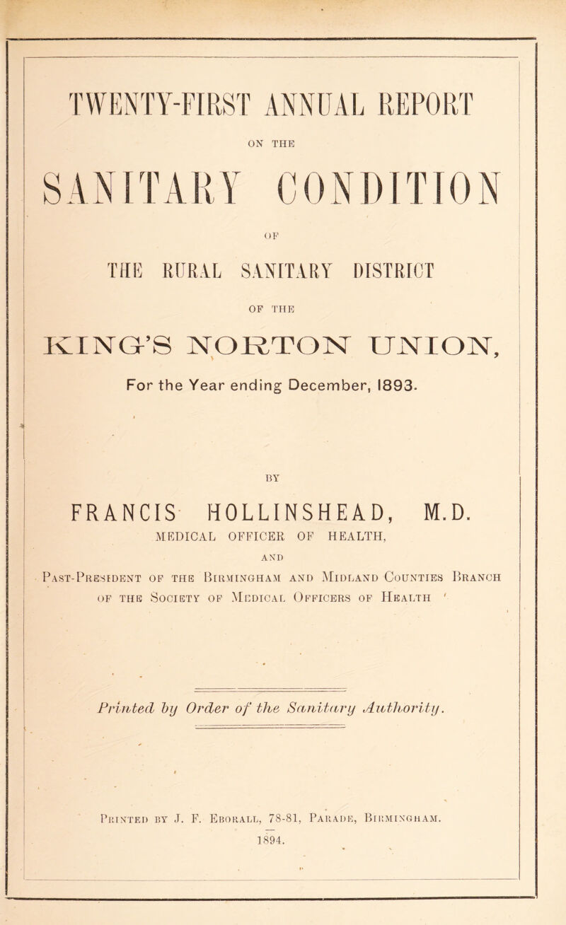 ON THE SANITARY CONDITION OF THE RURAL SANITARY DISTRICT OF THE KING’S NORTON UNION, For the Year ending December, 1893- * BY FRANCIS HOLLINSHEAD, M.D. MEDICAL OFFICER OF HEALTH, AND Past-President of the Birmingham and Midland Counties Branch of the Society of Medical Officers of Health ' Printed by Order of the Sanitary Authority. Printed by J. F. Eborall, 78-81, Parade, Birmingham. 1894.