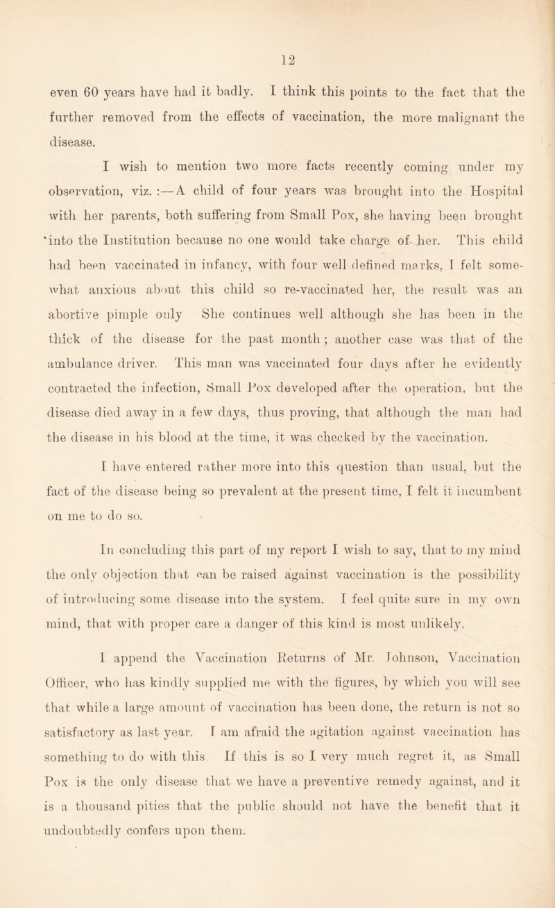 even 60 years have had it badly. I think this points to the fact that the further removed from the effects of vaccination, the more malignant the disease. I wish to mention two more facts recently coming under my observation, viz. :—A child of four years was brought into the Hospital with her parents, both suffering from Small Pox, she having been brought 'into the Institution because no one would take charge of her. This child had been vaccinated in infancy, with four well defined marks, I felt some- what anxious about this child so re-vaccinated her, the result was an abortive pimple only She continues well although she has been in the thick of the disease for the past month; another case was that of the ambulance driver. This man was vaccinated four days after he evidently contracted the infection, Small Pox developed after the operation, but the disease died away in a few days, thus proving, that although the man had the disease in his blood at the time, it was checked by the vaccination. I have entered rather more into this question than usual, but the fact of the disease being so prevalent at the present time, I felt it incumbent on me to do so. In concluding this part of my report I wish to say, that to my mind the only objection that can be raised against vaccination is the possibility of introducing some disease into the system. I feel quite sure in my own mind, that with proper care a danger of this kind is most unlikely. I append the Vaccination Returns of Mr. Johnson, Vaccination Officer, who has kindly supplied me with the figures, by which you will see that while a large amount of vaccination has been done, the return is not so satisfactory as last year. F am afraid the agitation against vaccination has something to do with this If this is so I very much regret it, as Small Pox is the only disease that we have a preventive remedy against, and it is a thousand pities that the public should not have the benefit that it undoubtedly confers upon them.