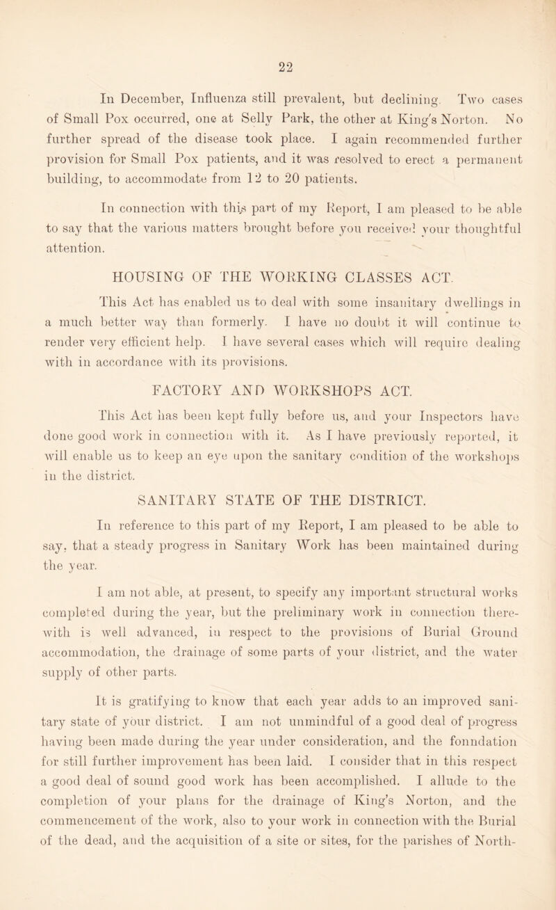 In December, Influenza still prevalent, but declining. Two cases of Small Pox occurred, one at Selly Park, the other at King's Norton. No further spread of the disease took place. I again recommended further provision for Small Pox patients, and it was resolved to erect a permanent building, to accommodate from 12 to 20 patients. In connection with this part of my Report, I am pleased to be able to say that the various matters brought before you received your thoughtful attention. HOUSING OF THE WORKING CLASSES ACT. This Act has enabled us to deal with some insanitary dwellings in a much better way than formerly. I have no doubt it will continue to render very efficient help. I have several cases which will require dealing with in accordance with its provisions. FACTORY AND WORKSHOPS ACT. This Act has been kept fully before us, and your Inspectors have done good work in connection with it. As I have previously reported, it will enable us to keep an eye upon the sanitary condition of the workshops in the district. SANITARY STATE OF THE DISTRICT. In reference to this part of my Report, I am pleased to be able to say. that a steady progress in Sanitary Work has been maintained during the year. I am not able, at present, to specify any important structural works completed during the year, but the preliminary work in connection there¬ with is well advanced, in respect to the provisions of Burial Ground accommodation, the drainage of some parts of your district, and the water supply of other parts. It is gratifying to know that each year adds to an improved sani¬ tary state of your district. I am not unmindful of a good deal of progress having been made during the year under consideration, and the foundation for still further improvement has been laid. I consider that in this respect a good deal of sound good work has been accomplished. I allude to the completion of your plans for the drainage of King’s Norton, and the commencement of the work, also to your work in connection with the Burial of the dead, and the acquisition of a site or sites, for the parishes of North-