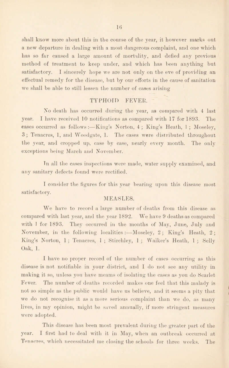 shall know more about this in the course of the year, it however marks out a new departure in dealing with a most dangerous complaint, and one which has so far caused a large amount of mortality, and defied any previous method of treatment to keep under, and which has been anything but satisfactory. I sincerely hope we are not only on the eve of providing an effectual remedy for the disease, but by our efforts in the cause of sanitation we shall be able to still lessen the number of cases arising TYPHOID FEVER. No death has occurred during the year, as compared with 4 last year. I have received 10 notifications as compared with 17 for 1893. The eases occurred as follows King’s Norton, 4; King’s Heath, 1 • Moseley, 3; Tenacres, 1, and Woodgate, 1. The cases were distributed throughout the year, and cropped up, case by case, nearly every month. The only exceptions being March and November. Tn all the cases inspections were made, water supply examined, and any sanitary defects found were rectified. I consider the figures for this year bearing upon this disease most satisfactory. MEASLES. We have to record a large number of deaths from this disease as compared with last year, and the year 1892. We have 9 deaths as compared with 1 for 1893. They occurred in the months of May, June, July and November, in the following localities :—Moseley, 2 ; King’s Heath, 2 ; King’s Norton, 1 ; Tenacres, 1 ; Stirchley, 1 ; Walker’s Heath, 1 ; Selly Oak, 1. I have no proper record of the number of cases occurring as this disease is not notifiable in your district, and I do not see any utility in making it so, unless you have meams of isolating the cases as you do Scarlet Fever. The number of deaths recorded makes one feel that this malady is not so simple as the public would have us believe, and it seems a pity that we do not recognise it as a more serious complaint than we do, as many lives, in my opinion, might be saved annually, if more stringent measures were adopted. This disease has been most prevalent during the greater part of the year. I first had to deal with it in May, when an outbreak occurred at Ten acres, which necessitated me closing the schools for three weeks. The