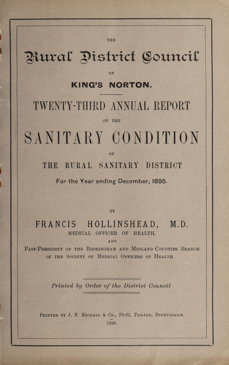 ^urar ^i!Qtvict ^oxxnciC OF KING’S NORTON. TWENTY-THIRD ANNUAL REPORT ON THE SANITARY CONDITION THE RURAL SANITARY DISTRICT For the Year ending December, 1895- FRANCIS HOLLINSHEAD, M.D. MEDICAL OFFICER OF HEALTH, AND Past-President of the Birmingham and Midland Counties Branch OF THE Society of Medical Officers of Health Printed by Order of the District Council Printed by J. F. Eborall & Co., 78-81, Parade, Birmingham. 1896.