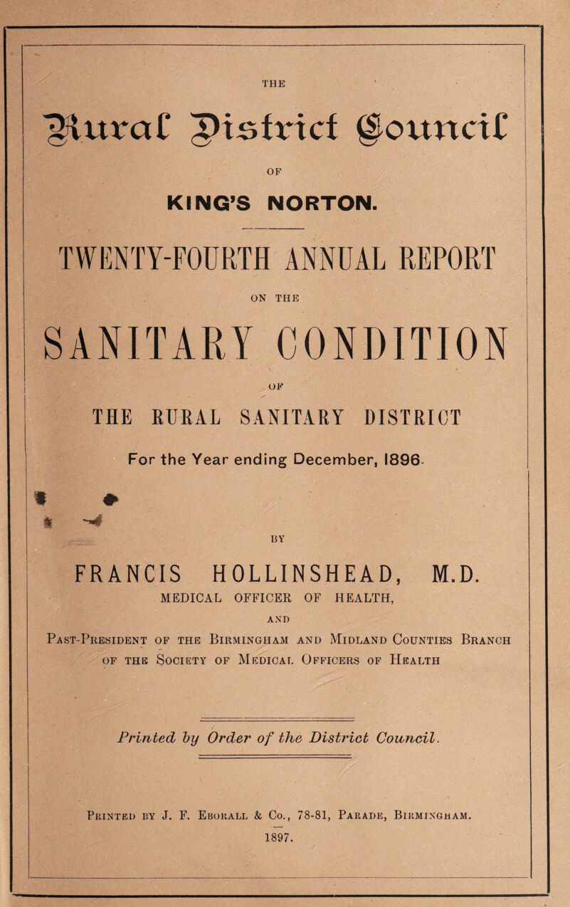 ^luraC ptjsfricf giounctU OF KING’S NORTON. TWENTY-FOURTH ANNUAL REPORT ON THE THE RURAL SANITARY DISTRICT For the Year ending December, 1896 ^4 BY FRANCIS HOLLINSHEAD, M.D. MEDICAL OFFICER OF HEALTH, AND Past-President of the Birmingham and Midland Counties Branch of the Society of Medical Officers of Health / Printed by Order of the District Council. Printed by J. F. Ebokall & Co., 78-81, Parade, Birmingham. 1897.