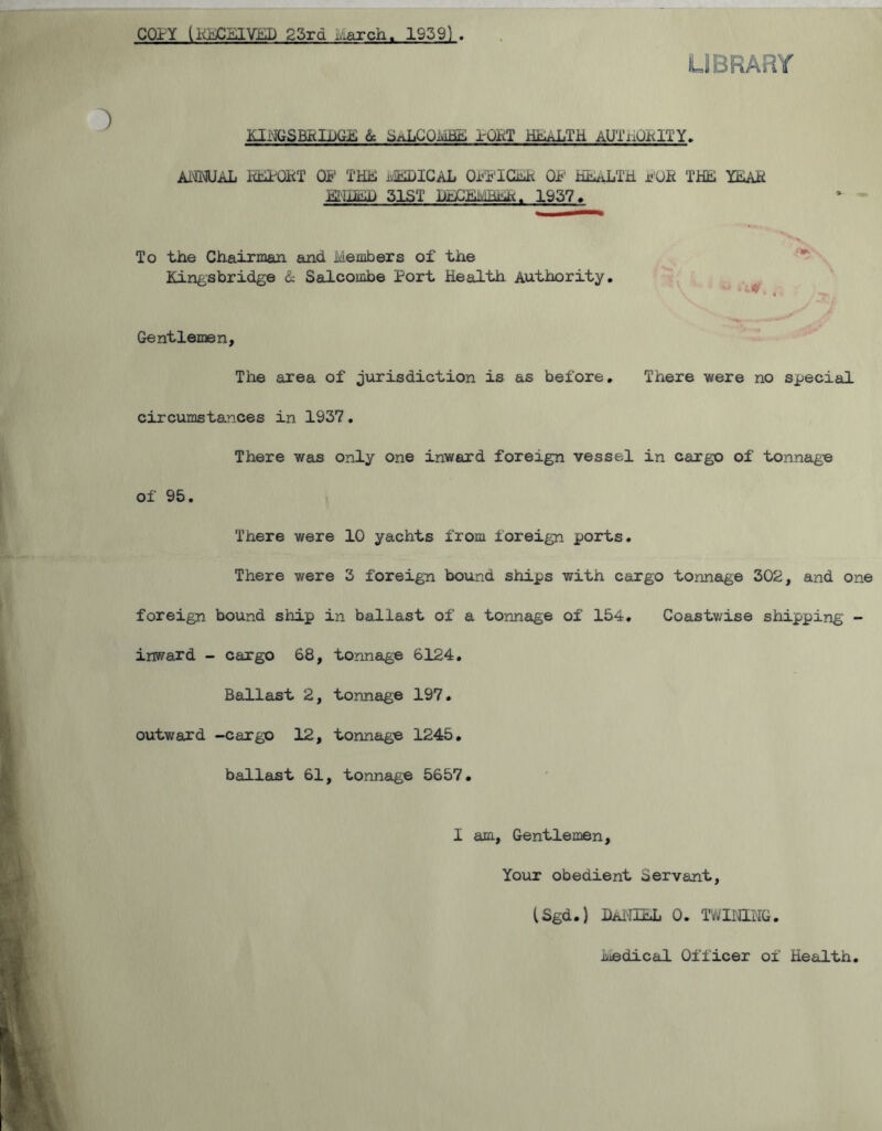 COPY (KECEIVED 23rd March. 1939) KINGSBRIDGE & SaLCOmHE rOPT HEALTH aUTiDaITY. ANNUAL REPORT OF THE MEDICAL O.FFICEK OF HEALTH POR THE YEAR ENDED 31ST DECEMBER. 1937. To the Chairman and Members of the Kingsbridge & Salcombe Port Health Authority. * ZW4 4 Gentlemen, The area of jurisdiction is as before. There were no special circumstances in 1937. There was only one inward foreign vessel in cargo of tonnage of 95. There were 10 yachts from foreign ports. There were 3 foreign bound ships with cargo tonnage 302, and one foreign bound ship in ballast of a tonnage of 154. Coastwise shipping - inward - cargo 68, tonnage 6124. Ballast 2, tonnage 197. outward -cargo 12, tonnage 1245. ballast 61, tonnage 5657. I am, Gentlemen, Your obedient Servant, (Sgd.) Daniel o. twining. Medical Officer of Health