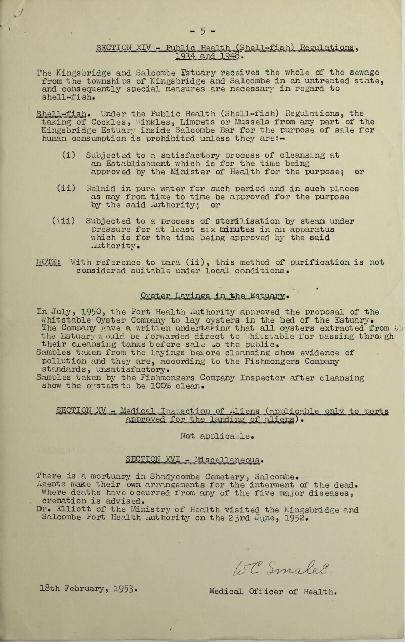 SECTION XIV - Public Health (Sjielj^fish) Regulations, 19^4 and 1948. The Kingsbridge and Saleombe Estuary receives the whole of the sewage from the townships of Kingsbridge and Saleombe in an untreated state, and consequently special measures are necessary in regard to shell-fish* Shell-fish* Under the Public Health (Shell-fish) Regulations, the taking of Cockles, winkles. Limpets or Mussels from any part of the Kingsbridge Estuary inside Saleombe Ear for the purpose of sale for human consumption is prohibited unless they ares- (i) Subjected to a satisfactory process of cleansing at an Establishment which is for the time being approved by the Minister of Health for the purpose5 or (ii) Relaid in pure water for such period and in such places as may from time to time be approved for the purpose by the said Authority5 or (iii) Subjected to a process of sterilisation by steam under pressure for at least six minutes in an apparatus which is for the time being approved by the said Anthority• riOTjik With reference to para (ii), this method of purification is not considered suitable under local conditions* JsJisJita&iaKX' In July, 1950, the Fort Health authority approved the proposal of the Whitstable Oyster Company to lay oysters in the bed of the Estuary* The Company gave a written undertaking that all oysters extracted from the Estuaryw ould be forwarded direct to bhitstable for passing.thr oa gh their cleansing tanks before sale Oo the public* Samples taken from the layings beiore cleansing show evidence of pollution and they are, according to the Fishmongers Company standards, unsatisfactory* Samples taken by the Fishmongers Company Inspector after cleansing show the oysters to be 100% clean* SECTION XV - Medical Inspection of Alians_ ^f^ppl-icable only to ports Approved^foff. JJTA .jyindi 11^ of. :taliqiia) . Not applicable* SECTION XVI - Misg_eAJIanqous • There is a mortuary in Shadycombe Cemetery, Saleombe* Agents make their own arrangements for the interment of the dead* Where deaths have occurred from any of the five major diseases, cremation is advised. Dr* Elliott of the Ministry of Health visited the ICingsbridge and Saleombe Port Health authority on the 23rd June, 1952# C zAj. 18th February, 1953