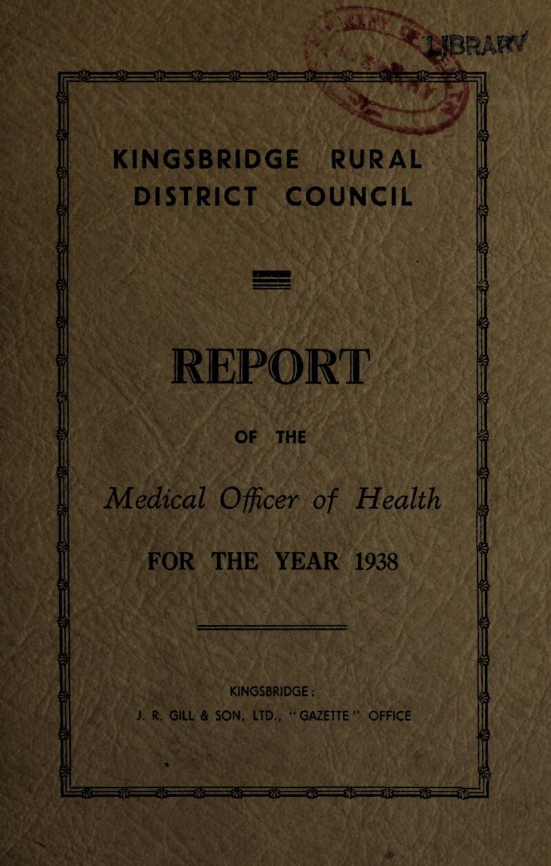 rwI KINGSBRIDGE RURAL DISTRICT COUNCIL © REPORT OF THE Medical Officer of Health FOR THE YEAR 1938 KINGSBRIDGE. J. R. GILL & SON, LTD.,  GAZETTE ” OFFICE