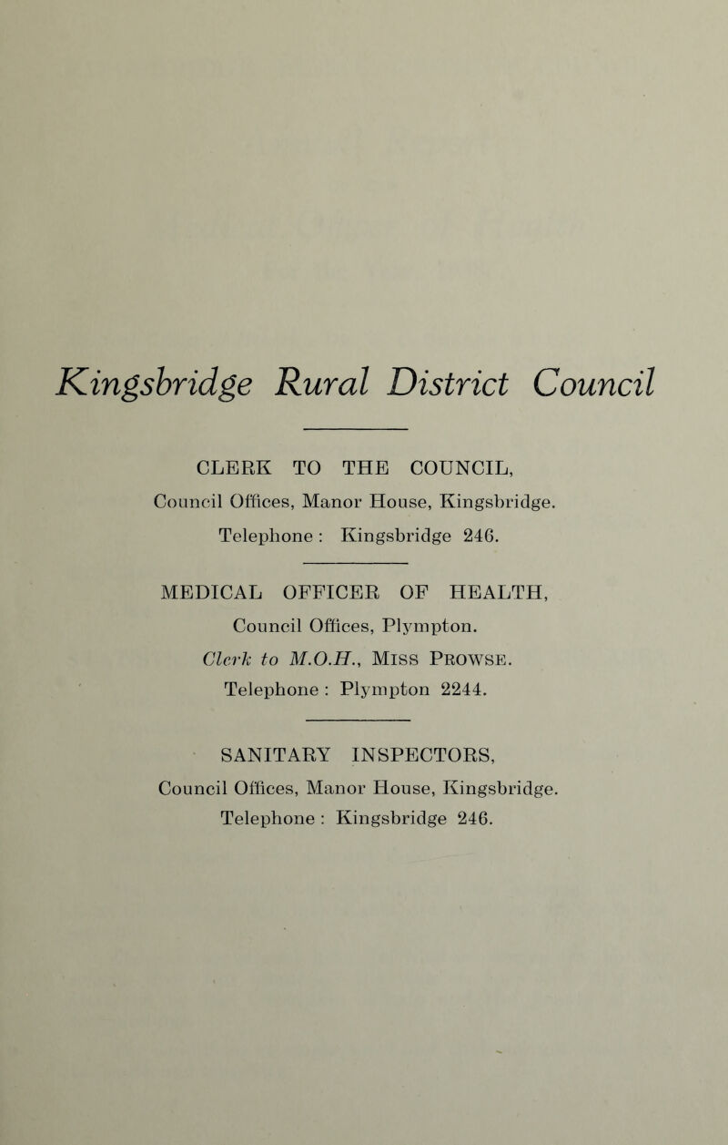 Kingsbridge Rural District Council CLERK TO THE COUNCIL, Council Offices, Manor House, Kingsbridge. Telephone : Kingsbridge 246. MEDICAL OFFICER OF HEALTH, Council Offices, Plympton. Clerk to Miss PROWSE. Telephone : Plympton 2244. SANITARY INSPECTORS, Council Offices, Manor House, Kingsbridge. Telephone : Kingsbridge 246.