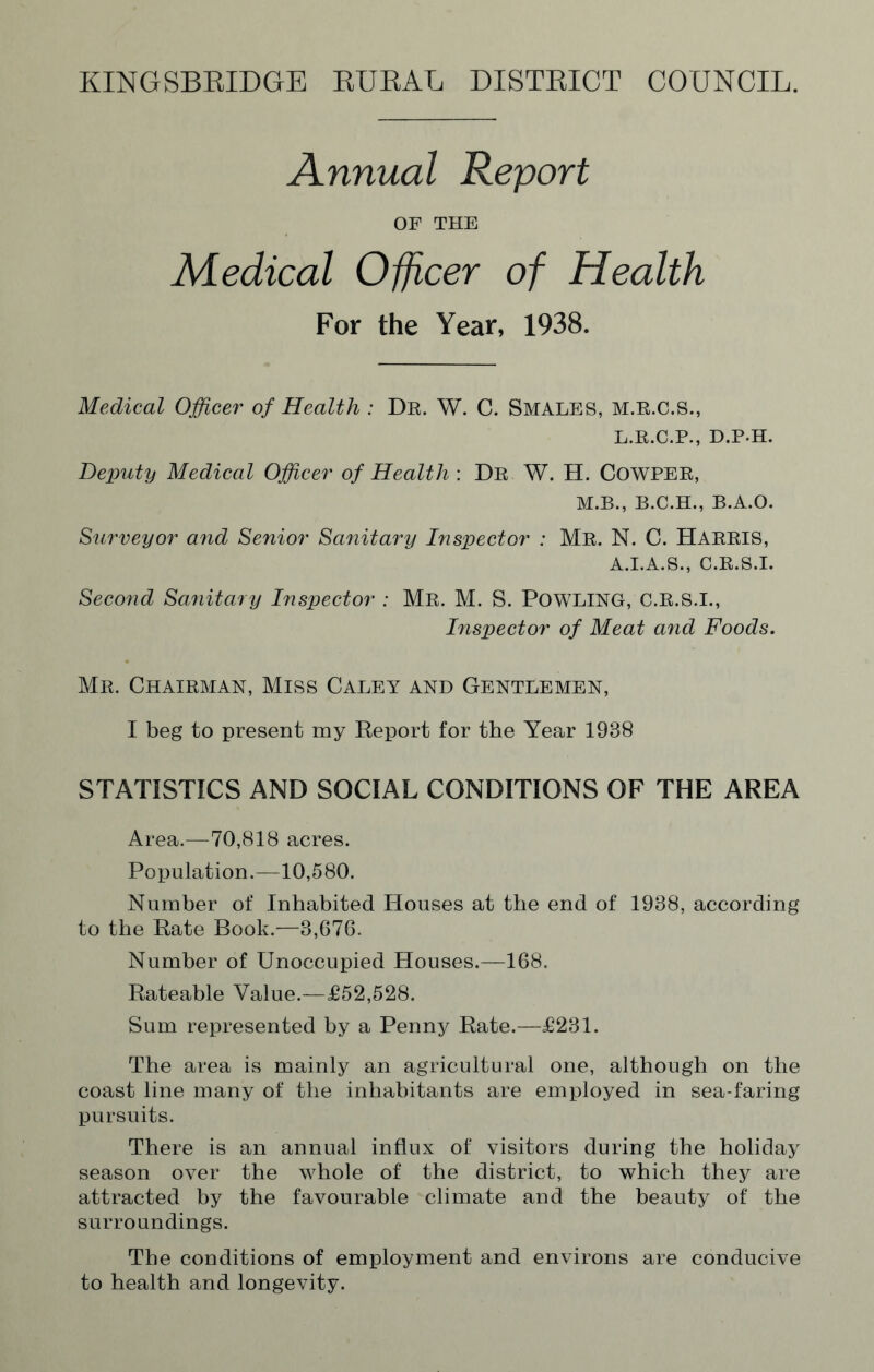 Annual Report OF THE Medical Officer of Health For the Year, 1938. Medical Officer of Health : Dr. W. C. SMALES, M.R.C.S., L.R.C.P., D.P-H. Deputy Medical Officer of Health : Dr W. H. Cowper, M.B., B.C.H., B.A.O. Surveyor and Senior Sanitary Inspector : Mr. N. C. HARRIS, A.I.A.S., C.R.S.I. Second Sanitary Inspector : Mr. M. S. POWLING, C.R.S.I., Inspector of Meat and Foods. Mr. Chairman, Miss Caley and Gentlemen, I beg to present my Report for the Year 1988 STATISTICS AND SOCIAL CONDITIONS OF THE AREA Area.—-70,818 acres. Population.—10,580. Number of Inhabited Houses at the end of 1938, according to the Rate Book.—3,676. Number of Unoccupied Houses.—168. Rateable Value.—£52,528. Sum represented by a Penny Rate.—£231. The area is mainly an agricultural one, although on the coast line many of the inhabitants are employed in sea-faring pursuits. There is an annual influx of visitors during the holiday season over the whole of the district, to which they are attracted by the favourable climate and the beauty of the surroundings. The conditions of employment and environs are conducive to health and longevity.
