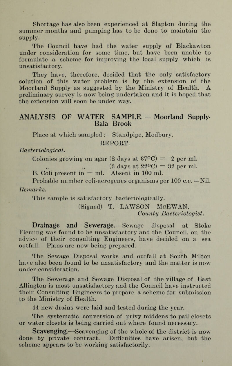 Shortage has also been experienced at Slapton during the summer months and pumping has to be done to maintain the supply. The Council have had the water supply of Blackawton under consideration for some time, but have been unable to formulate a scheme for improving the local supply which is unsatisfactory. They have, therefore, decided that the only satisfactory solution of this water problem is by the extension of the Moorland Supply as suggested by the Ministry of Health. A preliminary survey is now being undertaken and it is hoped that the extension will soon be under way. ANALYSIS OF WATER SAMPLE. - Moorland Supply- Bala Brook Place at which sampled Standpipe, Modbury. REPORT. Bacteriological. Colonies growing on agar (2 days at 87°C) = 2 per ml. ,, ,, (8 days at 22°C) = 82 per ml. B. Coli present in — ml. Absent in 100 ml. Probable number coli-aerogenes organisms per 100 c.c. =Nil. Remarks. This sample is satisfactory bacteriologically. (Signed) T. LAWSON McEWAN, County Bacteriologist. Drainage and Sewerage.—Sewage disposal at Stoke Fleming was found to be unsatisfactory and the Council, on the advice of their consulting Engineers, have decided on a sea outfall. Plans are now being prepared. The Sewage Disposal works and outfall at South Milton have also been found to be unsatisfactory and the matter is now under consideration. The Sewerage and Sewage Disposal of the village of East Allington is most unsatisfactory and the Council have instructed their Consulting Engineers to prepare a scheme for submission to the Ministry of Health. 44 new drains were laid and tested during the year. The systematic conversion of privy middens to pail closets or water closets is being carried out where found necessary. Scavenging.—Scavenging of the whole of the district is now done by private contract. Difficulties have arisen, but the scheme appears to he working satisfactorily.
