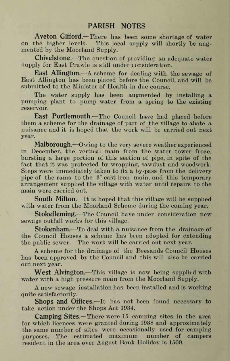 PARISH NOTES Aveton Gifford.—There has been some shortage of water on the higher levels. This local supply will shortly be aug¬ mented by the Moorland Supply. Chivelstone.—The question of providing an adequate water supply for East Prawle is still under consideration. East Allington.—A scheme for dealing with the sewage of East Allington has been placed before the Council, and will be submitted to the Minister of Health in due course. The water supply has been augmented by installing a pumping plant to pump water from a spring to the existing reservoir. East Portlemouth.—The Council have had placed before them a scheme for the drainage of part of the village to abate a nuisance and it is hoped that the work will be carried out next year. Malborough.—Owing to the very severe weather experienced in December, the vertical main from the water tower froze, bursting a large portion of this section of pipe, in spite of the fact that it was protected by wrapping, sawdust and woodwork. Steps were immediately taken to fix a by-pass from the delivery pipe of the rams to the 3 cast iron main, and this temporary arrangement supplied the village with water until repairs to the main were carried out. South Milton.—It is hoped that this village will be supplied with water from the Moorland Scheme during the coming year. Stokefleming.—The Council have under consideration new sewage outfall works for this village. Stokenham.—To deal with a nuisance from the drainage of the Council Houses a scheme has been adopted for extending the public sewer. The work wTill be carried out next year. A scheme for the drainage of the Beesands Council Houses has been approved by the Council and this will also be carried out next year. West Alvington.—This village is now being supplied with water with a high pressure main from the Moorland Supply. A new sewage installation has been installed and is working quite satisfactorily. Shops and Offices.—It has not been found necessary to take action under the Shops Act 1984. Camping Sites. —There were 15 camping sites in the area for which licences weie granted during 1938 and approximately the same number of sites were occasionally used for camping purposes. The estimated maximum number of campers resident in the area over August Bank Holiday is 1500.