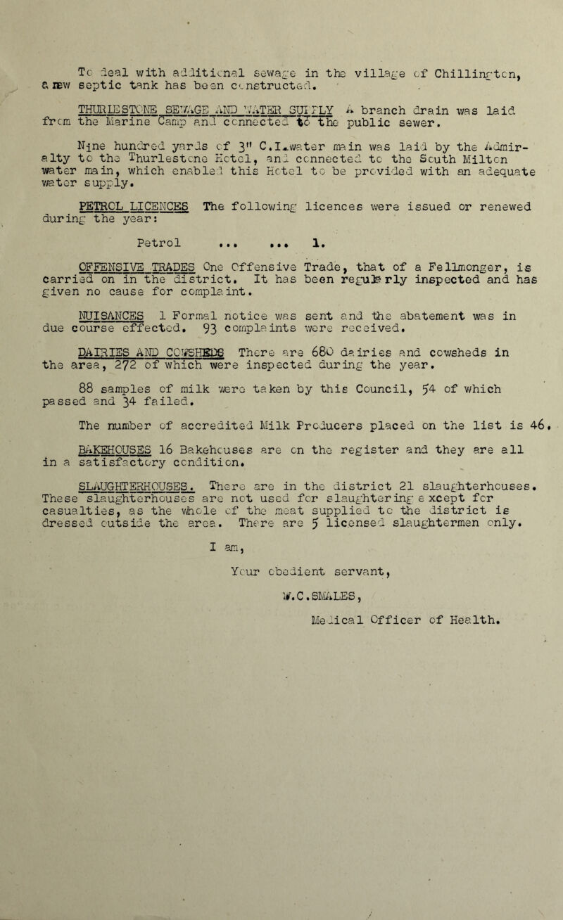 Tc deal with additional sewage in the village of Chillingtcn, a iew septic tank has been constructed, THURIE STONE SEWAGE AND WATER GUI FLY A branch drain was laid fr cm the Marine~Camp and connected to the public sewer. Njne hundred ycards of 3” C.I*water main was laid by the Admir- alty tc the Thurlestcne Hotel, and connected tc the South Milton water main, which enabled this Hotel to be provided with an adequate water supply. PETROL LICENCES The following licences were issued or renewed during the year: Petrol ... ... 1. OFFENSIVE TRADES One Offensive Trade, that of a Fellmonger, is carried on in the district. It has been reguls rly inspected and has given no cause for complaint. NUISANCES 1 Formal notice was sent and the abatement was in due course effected. 93 complaints were received. DAIRIES AND COWSHEDS There are 680' dairies and cowsheds in the area, 272 of which were inspected during the year. 88 samples of milk were taken by this Council, 5^ °f which passed and 34 failed. The number of accredited Milk Producers placed on the list is 46. BAKEHOUSES 16 Bakehouses are on the register and they are all in a satisfactory condition. SLAUGHTERHOUSES. There are in the district 21 slaughterhouses. These slaughterhouses are not used for slaughtering e xcept for casualties, as the whole of the meat supplied tc the district is dressed outside the area. There are 5 licensed slaughtermen only. I am, Ycur obedient servant, itr. C . STALES , Medical Officer of Health.