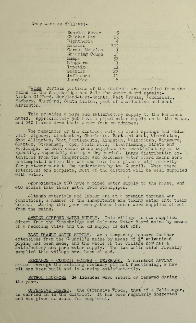 They wore as fcllcws:- Scarlet Fever 5 Chicken Pox 63 Diphtheria 4 Measles 223 German Measles 1 Ifncoping Cough 15 Mumps 62 Ringworm 1 Impetigo 11 Scabies 2? Influenza 11 Jaundice 8 WATSR Certain portions cf the district are supplied from the mains of the Kingsbridge and Salcombe water Beard namely:- Avetcn Gifford, Buckland-tout-Saints, East Prawle, Dcddiswell, Modbury, Sherf ord, Sc uth kilt.cn, part cf Thurlestone and West Alvington. This provides a pure and satisfactory supply tc the Parishes named. Approximately 560 have a piped water supply on tc the he:use, and 240 heuses draw their water from standpipes. The remainder of the district rely cn local springs and wells viz:- Bigbury, Blackawtcn, Charleten, East and West, Churchstcw, East Ailingten, East Pcrtlemouth, Kingston, Malboreugh, Ringmore, Slapton, Stokenham, Hope, South Pool, Stckefleming, Strete and Wocdleigh. In most cases these supplies are unsatisfactory as tc . quantity, especially during a dry peried. Large distribution ex- tensions from the Kingsbridge and Salcombe Water Beard mains were contemplated before the war and have been given a high priority for post-war work to be- undertaken by the Council. When these extensions are complete, most cf the district will be well supplied with water. t, Approximately 600 have a piped water supply to the house, and 400 houses take their water from standpipes. Althogh materials and labour are at a premium through war conditions, a number cf the inhabitants are taking water into their houses. During this year twenty-three heuses were supplied direct from the mains. AVETON GIFFORD WATER SUPPLY. This village is now supplied direct from the Kingsbridge and Salcombe Water Board mains by means cf a reducing valve and the cDd supply is cut off. EAST PRAifLE WATER SUPPLY. As a temporary measure further extensions from the Council's mains by means of j|M galvanized piping has been made, and the whole.of the village now has a satisfactory and pure Wrat^r supply. The twe wells which formally supplied this village have been closed. BEESANDS - COUNCIL HOUSES - BEVERAGE. A nuisance having arisen through the existing soaksway pit not functioning, a new pit has been built and is working satisfactorily. PETROL LICENCES 14 licences were issued or renewed during the year• y OFFENSIVE TRADES. One Offensive Trade, that of a Fellmonger, is carried on in the district. It has been regularly inspected and has given no cause for complaint.