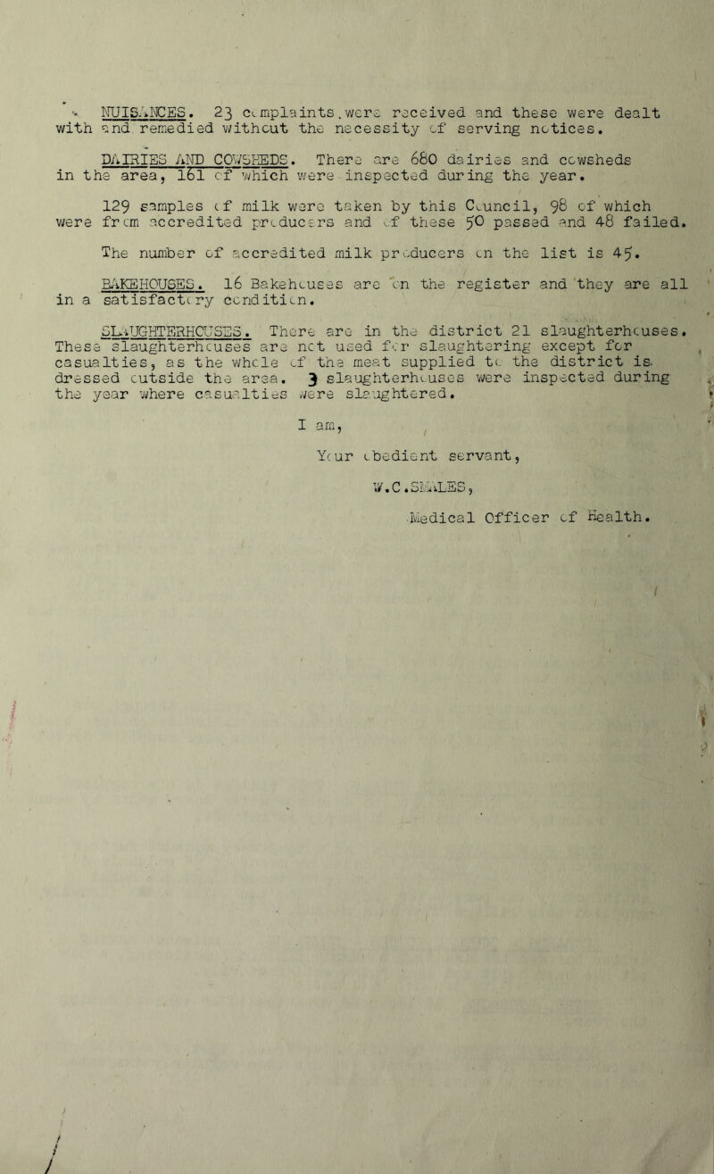 NUISANCES. 23 clmplaints.were received and these were dealt with and remedied without the necessity of serving notices. DAIRIES AND COUSEEDS. There are 680 dairies and cowsheds in the area, 161 cf which were inspected during the year. 129 samples cf milk were taken by this Council, 98 of which were from accredited producers and of these ^0 passed and 48 failed. The number of accredited milk producers on the list is 4|?. BAKEHOUSES. l6 Bakehouses are 'on the register and they are all in a satisfactc.ry condition. SLAUGHTERHOUSES. There are in the district 21 slaughterhouses. These slaughterhouses are net used for slaughtering except for casualties, as the whole of' the meat supplied to the district is. dressed outside the area. 3 slaughterhouses were inspected during the year where casualties were slaughtered. I am, Ycur obedient servant, W . C . bMi cLiliO* , •Medical Officer of Health.