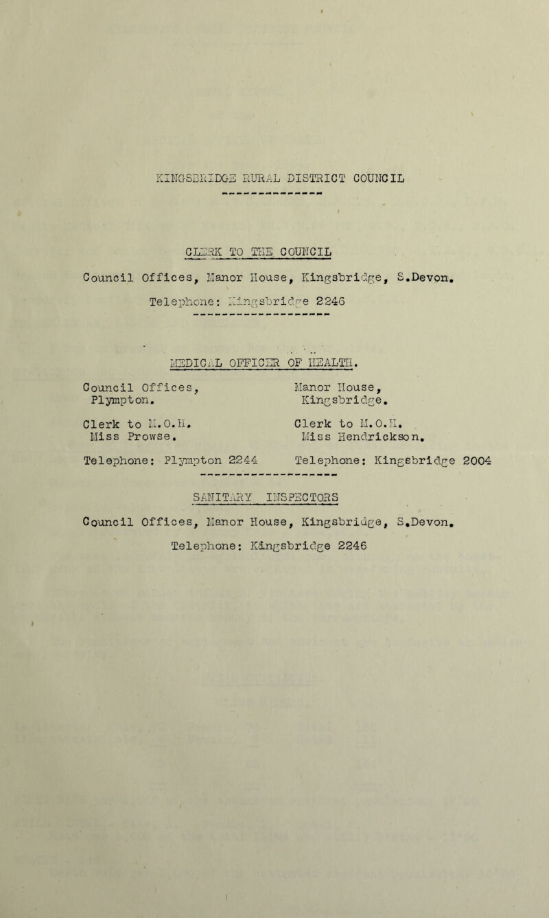 I CLLRK TO THE COUNCIL Council Offices, Manor House, Kingabridge, S.Devon. Telephone: Kingsbriclge 2246 MLDIC...L OFFICLR OF HHALTH. Council Offices, Manor House, Plympton, Kingsbriclge, Clerk to H.O.H. Clerk to Ll.O.II. Miss Prowse. Miss Hendrickson, Telephone: Plpmpton 2244 Telephone; Kingsbriclge SANITARY INSPECTORS Council Offices, Manor House, Kingsbridge, S.Devon, Telephone: Kingsbriclge 2246 2004