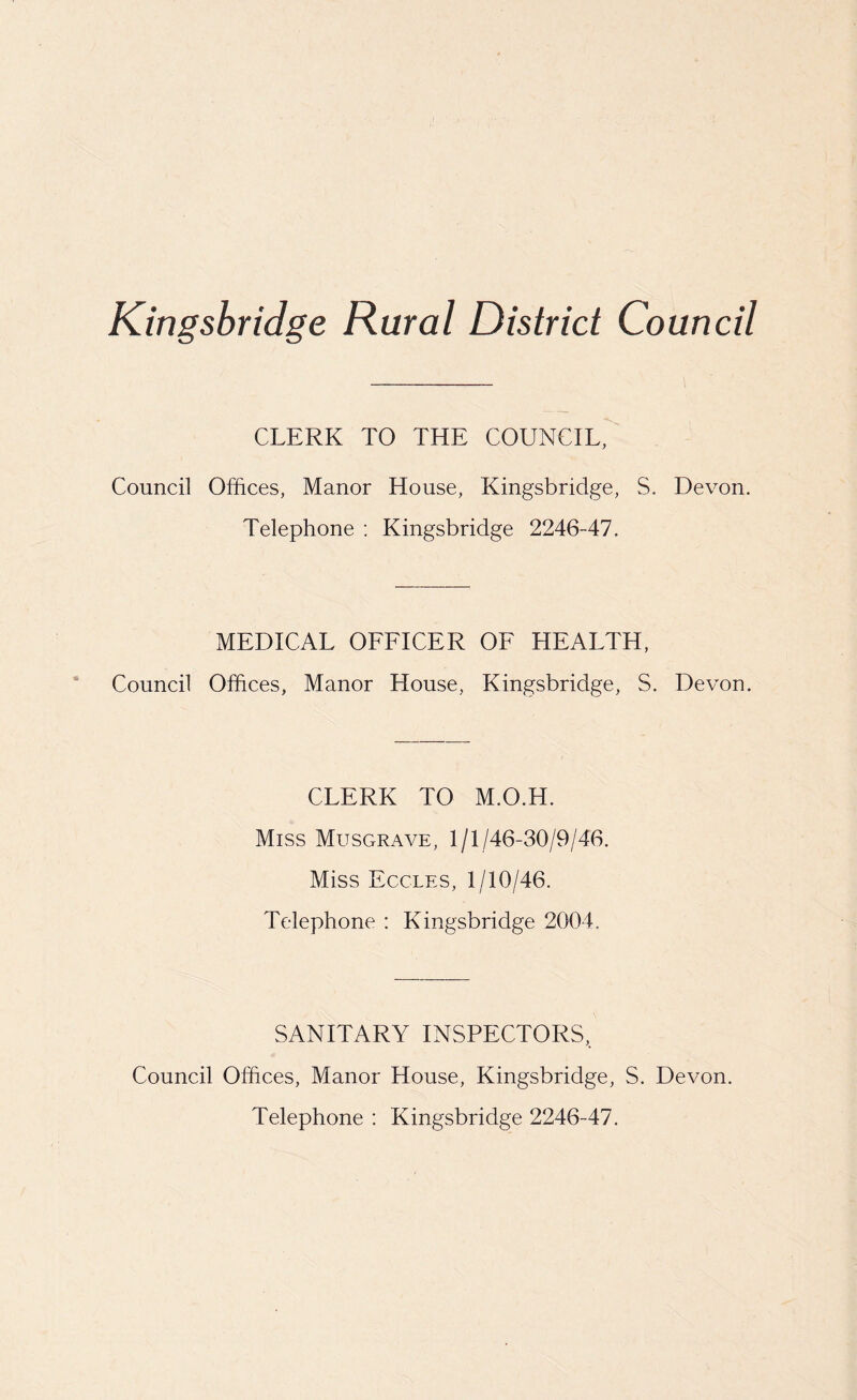 Kingsbridge Rural District Council CLERK TO THE COUNCIL, Council Offices, Manor House, Kingsbridge, S. Devon. Telephone : Kingsbridge 2246-47. MEDICAL OFFICER OF HEALTH, Council Offices, Manor House, Kingsbridge, S. Devon. CLERK TO M.O.H. Miss Musgrave, 1/1/46-30/9/46. Miss Eccles, 1/10/46. Telephone : Kingsbridge 2004. SANITARY INSPECTORS, Council Offices, Manor House, Kingsbridge, S. Devon. Telephone : Kingsbridge 2246-47.