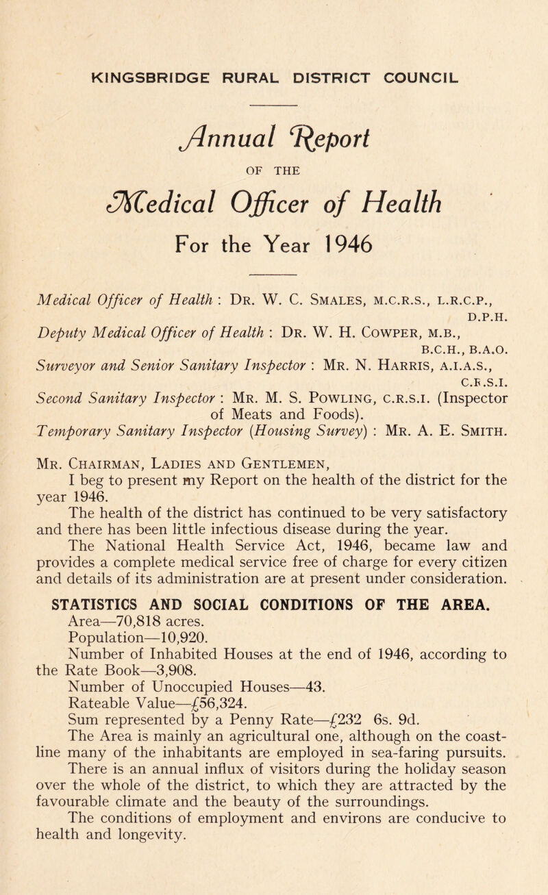 jlnnual Report OF THE lMedical Officer of Health For the Year 1946 Medical Officer of Health : Dr. W. C. Smales, m.c.r.s., l.r.c.p., D.P.H. Deputy Medical Officer of Health : Dr. W. H. Cowper, m.b., B.C.H., B.A.O. Surveyor and Senior Sanitary Inspector : Mr. N. Harris, a.i.a.s., C.F .S.I. Second Sanitary Inspector : Mr. M. S. Powling, c.r.s.i. (Inspector of Meats and Foods). Temporary Sanitary Inspector (Housing Survey) : Mr. A. E. Smith. Mr. Chairman, Ladies and Gentlemen, I beg to present my Report on the health of the district for the year 1946. The health of the district has continued to be very satisfactory and there has been little infectious disease during the year. The National Health Service Act, 1946, became law and provides a complete medical service free of charge for every citizen and details of its administration are at present under consideration. STATISTICS AND SOCIAL CONDITIONS OF THE AREA. Area—70,818 acres. Population—10,920. Number of Inhabited Houses at the end of 1946, according to the Rate Book—3,908. Number of Unoccupied Houses—43. Rateable Value—£56,324. Sum represented by a Penny Rate—£232 6s. 9d. The Area is mainly an agricultural one, although on the coast- line many of the inhabitants are employed in sea-faring pursuits. There is an annual influx of visitors during the holiday season over the whole of the district, to which they are attracted by the favourable climate and the beauty of the surroundings. The conditions of employment and environs are conducive to health and longevity.