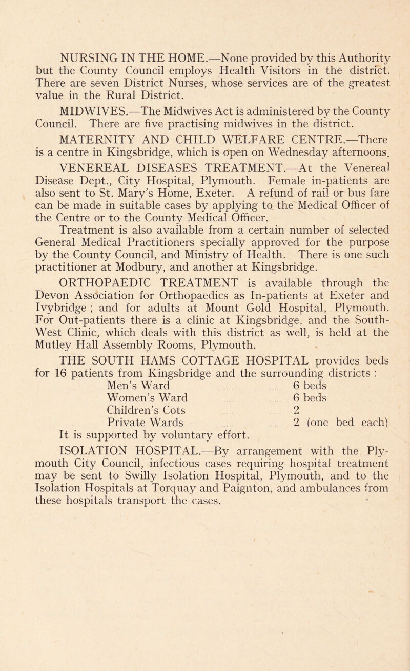 but the County Council employs Health Visitors in the district. There are seven District Nurses, whose services are of the greatest value in the Rural District. MIDWIVES.—The Midwives Act is administered by the County Council. There are five practising midwives in the district. MATERNITY AND CHILD WELFARE CENTRE.—There is a centre in Kingsbridge, which is open on Wednesday afternoons. VENEREAL DISEASES TREATMENT.—At the Venereal Disease Dept., City Hospital, Plymouth. Female in-patients are also sent to St. Mary’s Home, Exeter. A refund of rail or bus fare can be made in suitable cases by applying to the Medical Officer of the Centre or to the County Medical Officer. Treatment is also available from a certain number of selected General Medical Practitioners specially approved for the purpose by the County Council, and Ministry of Health. There is one such practitioner at Modbury, and another at Kingsbridge. ORTHOPAEDIC TREATMENT is available through the Devon Association for Orthopaedics as In-patients at Exeter and Ivybridge ; and for adults at Mount Gold Hospital, Plymouth. For Out-patients there is a clinic at Kingsbridge, and the South- West Clinic, which deals with this district as well, is held at the Mutley Hall Assembly Rooms, Plymouth. THE SOUTH HAMS COTTAGE HOSPITAL provides beds for 16 patients from Kingsbridge and the surrounding districts : Men’s Ward 6 beds Women’s Ward 6 beds Children’s Cots 2 Private Wards 2 (one bed each) It is supported by voluntary effort. ISOLATION HOSPITAL.—By arrangement with the Ply- mouth City Council, infectious cases requiring hospital treatment may be sent to Swilly Isolation Hospital, Plymouth, and to the Isolation Hospitals at Torquay and Paignton, and ambulances from these hospitals transport the cases.