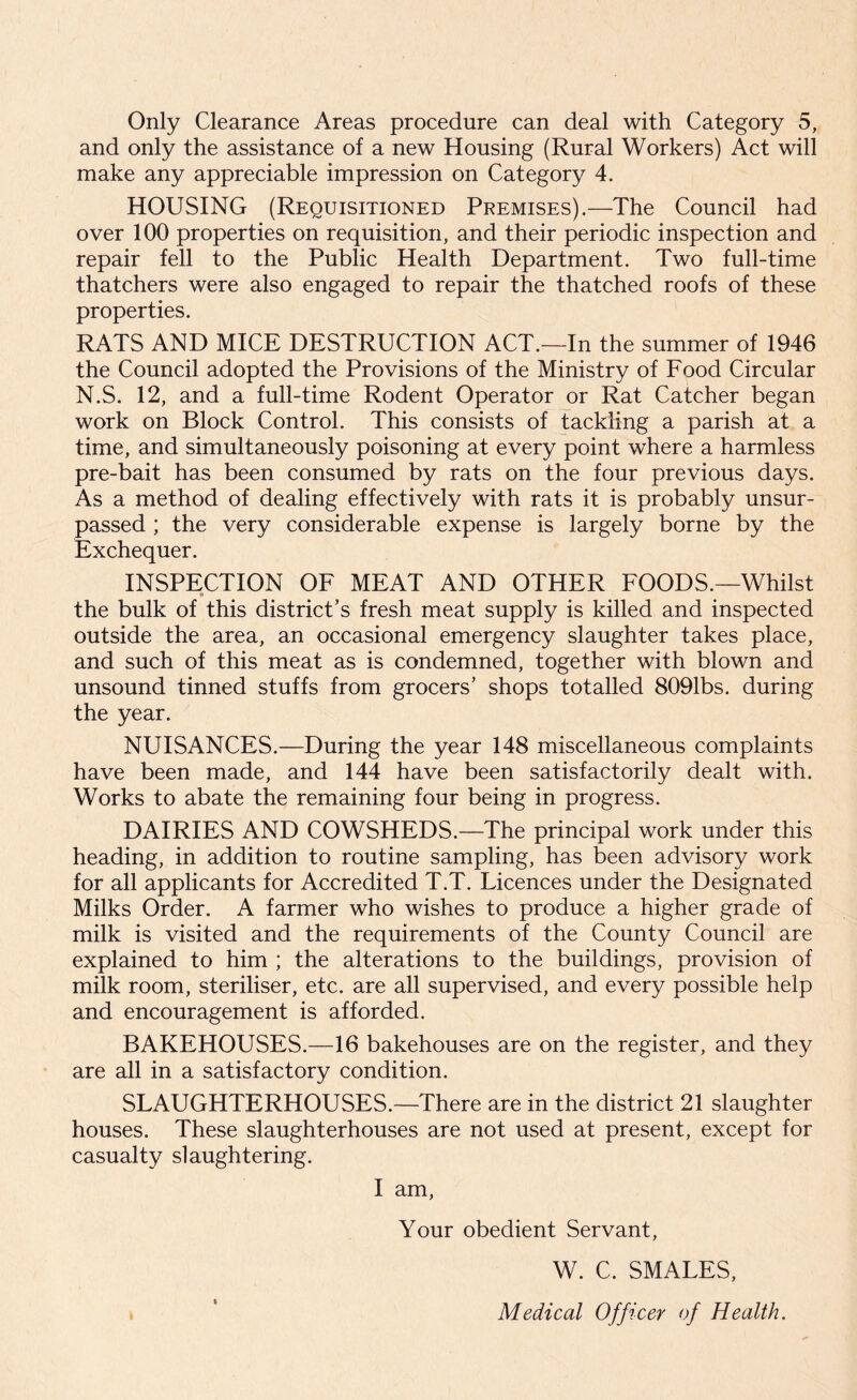 and only the assistance of a new Housing (Rural Workers) Act will make any appreciable impression on Category 4. HOUSING (Requisitioned Premises).—The Council had over 100 properties on requisition, and their periodic inspection and repair fell to the Public Health Department. Two full-time thatchers were also engaged to repair the thatched roofs of these properties. RATS AND MICE DESTRUCTION ACT.—In the summer of 1946 the Council adopted the Provisions of the Ministry of Food Circular N.S. 12, and a full-time Rodent Operator or Rat Catcher began work on Block Control. This consists of tackling a parish at a time, and simultaneously poisoning at every point where a harmless pre-bait has been consumed by rats on the four previous days. As a method of dealing effectively with rats it is probably unsur- passed ; the very considerable expense is largely borne by the Exchequer. INSPECTION OF MEAT AND OTHER FOODS.—Whilst # the bulk of this district’s fresh meat supply is killed and inspected outside the area, an occasional emergency slaughter takes place, and such of this meat as is condemned, together with blown and unsound tinned stuffs from grocers’ shops totalled 8091bs. during the year. NUISANCES.—During the year 148 miscellaneous complaints have been made, and 144 have been satisfactorily dealt with. Works to abate the remaining four being in progress. DAIRIES AND COWSHEDS.—The principal work under this heading, in addition to routine sampling, has been advisory work for all applicants for Accredited T.T. Licences under the Designated Milks Order. A farmer who wishes to produce a higher grade of milk is visited and the requirements of the County Council are explained to him ; the alterations to the buildings, provision of milk room, steriliser, etc. are all supervised, and every possible help and encouragement is afforded. BAKEHOUSES.—16 bakehouses are on the register, and they are all in a satisfactory condition. SLAUGHTERHOUSES.—There are in the district 21 slaughter houses. These slaughterhouses are not used at present, except for casualty slaughtering. I am, Your obedient Servant, W. C. SMALES, Medical Officer of Health.
