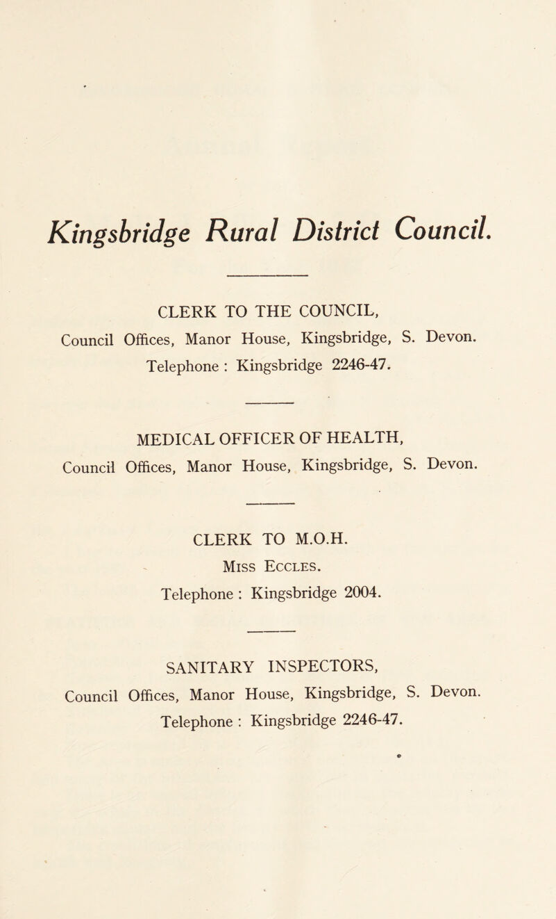 Kingsbridge Rural District Council. CLERK TO THE COUNCIL, Council Offices, Manor House, Kingsbridge, S. Devon. Telephone : Kingsbridge 2246-47. MEDICAL OFFICER OF HEALTH, Council Offices, Manor House, Kingsbridge, S. Devon. CLERK TO M.O.H. Miss Eccles. Telephone : Kingsbridge 2004. SANITARY INSPECTORS, Council Offices, Manor House, Kingsbridge, S. Devon. Telephone : Kingsbridge 2246-47.