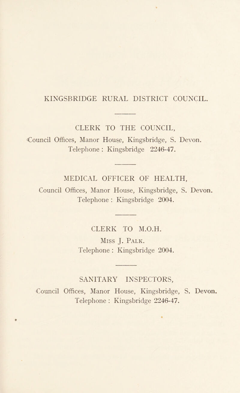 CLERK TO THE COUNCIL, Council Offices, Manor House, Kingsbridge, S. Devon. Telephone : Kingsbridge 2246-47. MEDICAL OFFICER OF HEALTH, Council Offices, Manor House, Kingsbridge, S. Devon. Telephone : Kingsbridge 2004. CLERK TO M.O.H. Miss J. Palk. Telephone : Kingsbridge 2004. SANITARY INSPECTORS, Council Offices, Manor House, Kingsbridge, S. Devon. Telephone : Kingsbridge 2246-47.