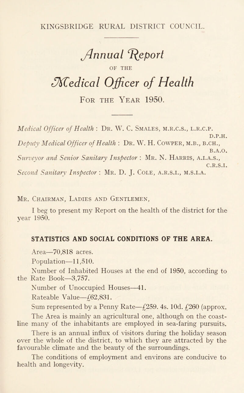 ffinnual ‘Report OF THE <y\Tediccil Officer of Health For the Year 1950. Medical Officer of Health : Dr. W. C. Smales, m.r.c.s., l.r.c.p. D.P.H. Deputy Medical Officer of Health : Dr. W. H. Cowper, m.b., b.ch., B.A.O. Surveyor and Senior Sanitary Inspector : Mr. N. Harris, a.i.a.s., C.R.S.I. Second Sanitary Inspector : Mr. D. J. Cole, a.r.s.i., m.s.i.a. Mr. Chairman, Ladies and Gentlemen, I beg to present my Report on the health of the district for the year 1950. STATISTICS AND SOCIAL CONDITIONS OF THE AREA. Area—70,818 acres. Population—11,510. Number of Inhabited Houses at the end of 1950, according to the Rate Book—3,757. Number of Unoccupied Houses—41. Rateable Value—£62,831. Sum represented by a Penny Rate—£259. 4s. lOd. £260 (approx. The Area is mainly an agricultural one, although on the coast- line many of the inhabitants are employed in sea-faring pursuits. There is an annual influx of visitors during the holiday season over the whole of the district, to which they are attracted by the favourable climate and the beauty of the surroundings. The conditions of employment and environs are conducive to health and longevity.