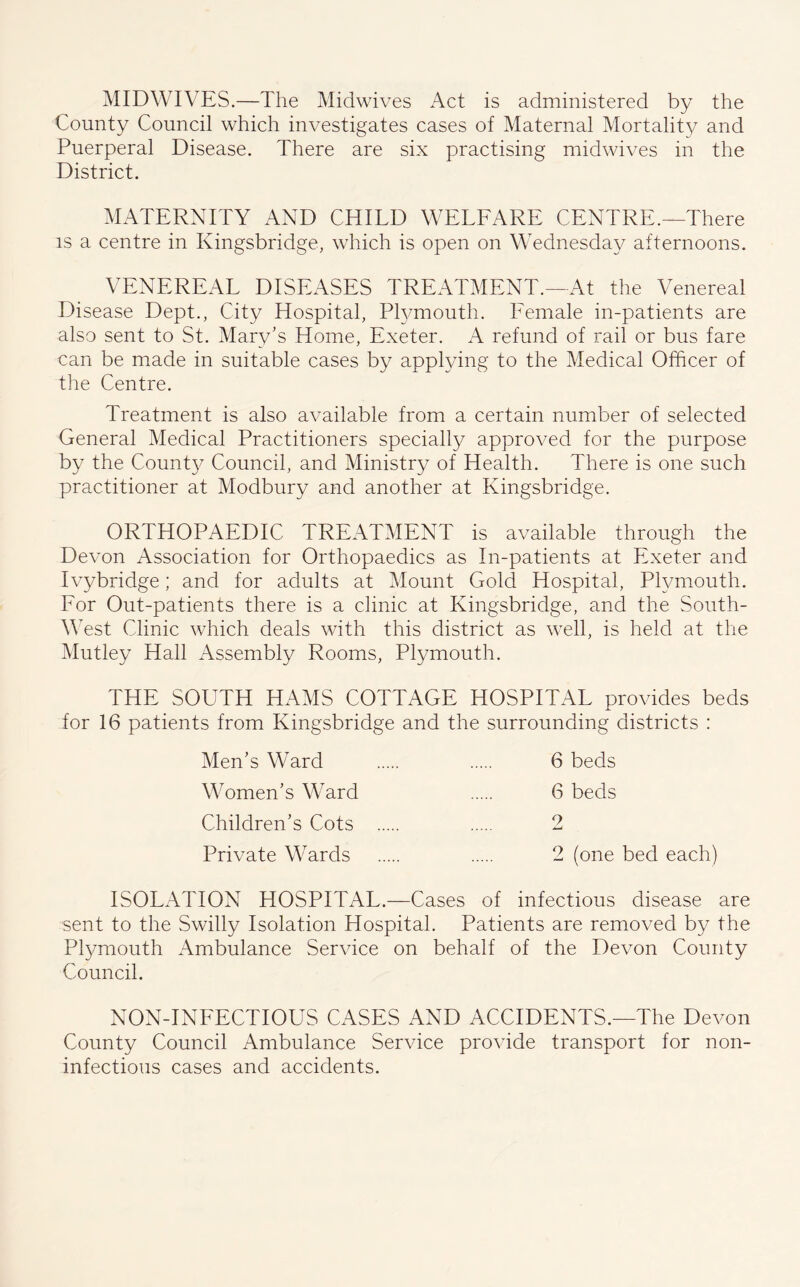 MIDWIVES.—The Midwives Act is administered by the County Council which investigates cases of Maternal Mortality and Puerperal Disease. There are six practising midwives in the District. MATERNITY AND CHILD WELFARE CENTRE.—There is a centre in Kingsbridge, which is open on Wednesday afternoons. VENEREAL DISEASES TREATMENT.—At the Venereal Disease Dept., City Hospital, Plymouth. Female in-patients are also sent to St. Mary’s Home, Exeter. A refund of rail or bus fare can be made in suitable cases by applying to the Medical Officer of the Centre. Treatment is also available from a certain number of selected General Medical Practitioners specially approved for the purpose by the County Council, and Ministry of Health. There is one such practitioner at Modbury and another at Kingsbridge. ORTHOPAEDIC TREATMENT is available through the Devon Association for Orthopaedics as In-patients at Exeter and Ivybridge; and for adults at Mount Gold Hospital, Plymouth. For Out-patients there is a clinic at Kingsbridge, and the South- West Clinic which deals with this district as well, is held at the Mutley Hall Assembly Rooms, Plymouth. THE SOUTH HAMS COTTAGE HOSPITAL provides beds for 16 patients from Kingsbridge and the surrounding districts : Men’s Ward 6 beds Women’s Ward 6 beds Children’s Cots 2 Private Wards 2 (one bed each) ISOLATION HOSPITAL.—Cases of infectious disease are sent to the Swilly Isolation Hospital. Patients are removed by the Plymouth Ambulance Service on behalf of the Devon County Council. NON-INFECTIOUS CASES AND ACCIDENTS.—The Devon County Council Ambulance Service provide transport for non- infectious cases and accidents.