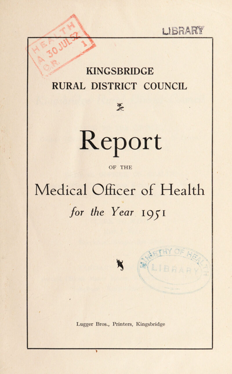 dr. % — I ul Y \ \ S' >* KINGSBRIDGE RURAL DISTRICT COUNCIL Report OF THE Medical Officer of Health / for the Year f or I * m\ Lugger Bros., Printers, Kingsbridge