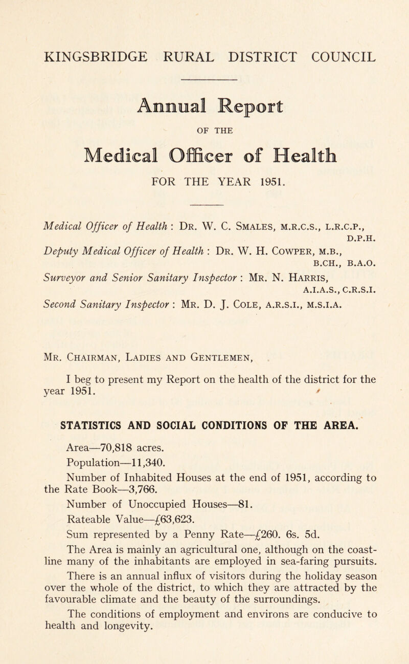 Annual Report OF THE Medical Officer of Health FOR THE YEAR 1951. Medical Officer of Health : Dr. W. C. Smales, m.r.c.s., l.r.c.p., D.P.H. Deputy Medical Officer of Health : Dr. W. H. Cowper, m.b., B.CH., B.A.O. Surveyor and Senior Sanitary Inspector : Mr. N. Harris, A.I.A.S., C.R.S.I. Second Sanitary Inspector : Mr. D. J. Cole, a.r.s.i., m.s.i.a. Mr. Chairman, Ladies and Gentlemen, I beg to present my Report on the health of the district for the year 1951. * STATISTICS AND SOCIAL CONDITIONS OF THE AREA. Area—70,818 acres. Population—11,340. Number of Inhabited Houses at the end of 1951, according to the Rate Book—3,766. Number of Unoccupied Houses—81. Rateable Value—£63,623. Sum represented by a Penny Rate—£260. 6s. 5d. The Area is mainly an agricultural one, although on the coast- line many of the inhabitants are employed in sea-faring pursuits. There is an annual influx of visitors during the holiday season over the whole of the district, to which they are attracted by the favourable climate and the beauty of the surroundings. The conditions of employment and environs are conducive to health and longevity.