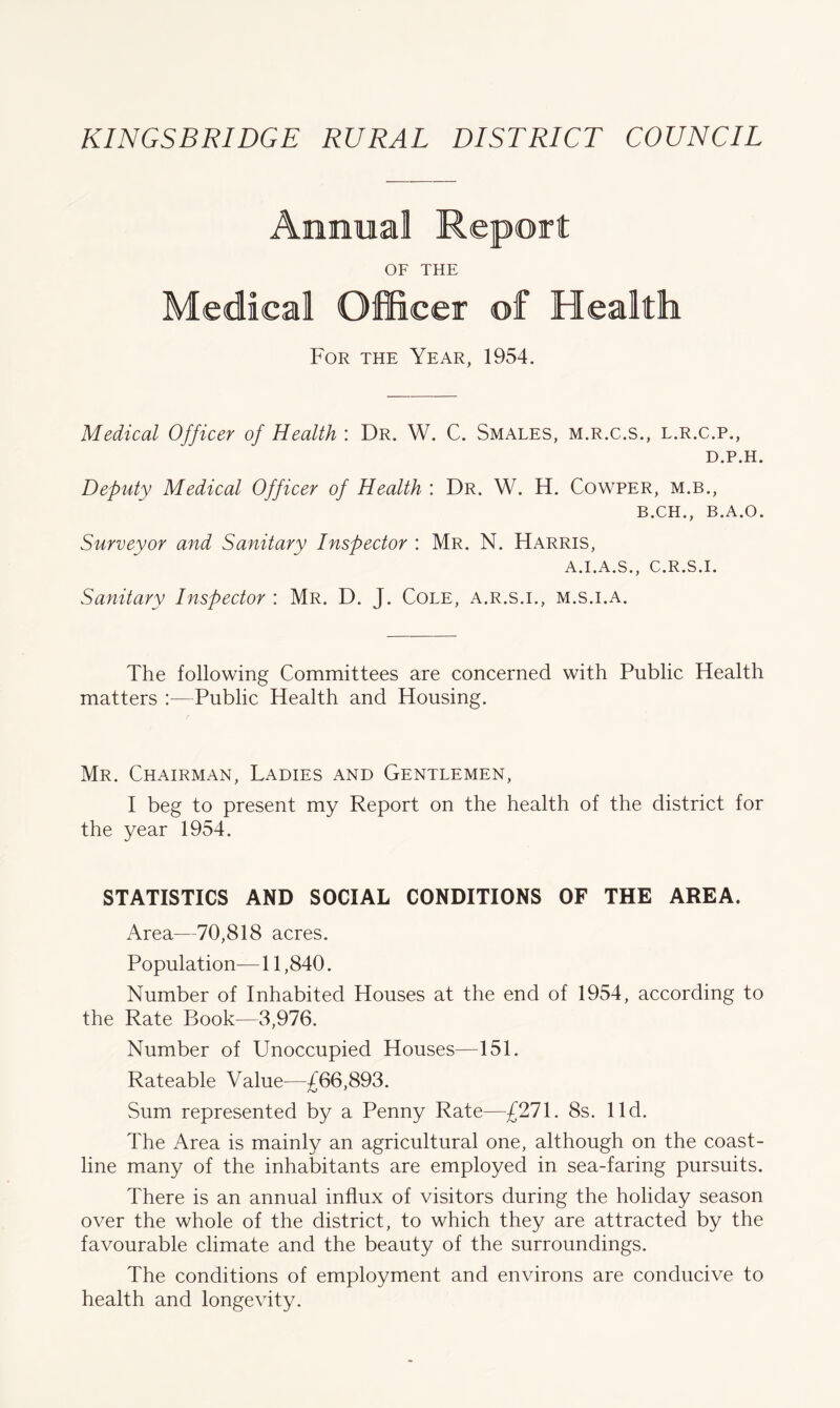 Annual Report OF THE Medical Officer of Health For the Year, 1954. Medical Officer of Health : Dr. W. C. Smales, m.r.c.s., l.r.c.p., D.P.H. Deputy Medical Officer of Health : Dr. W. H. Cowper, m.b., B.CH., B.A.O. Surveyor and Sanitary Inspector : Mr. N. Harris, A.I.A.S., C.R.S.I. Sanitary Inspector : Mr. D. J. Cole, a.r.s.i., m.s.i.a. The following Committees are concerned with Public Health matters :—Public Health and Housing. Mr. Chairman, Ladies and Gentlemen, I beg to present my Report on the health of the district for the year 1954. STATISTICS AND SOCIAL CONDITIONS OF THE AREA. Area—70,818 acres. Population— 11,840. Number of Inhabited Houses at the end of 1954, according to the Rate Book—3,976. Number of Unoccupied Houses—151. Rateable Value—£66,893. Sum represented by a Penny Rate—£271. 8s. lid. The Area is mainly an agricultural one, although on the coast- line many of the inhabitants are employed in sea-faring pursuits. There is an annual influx of visitors during the holiday season over the whole of the district, to which they are attracted by the favourable climate and the beauty of the surroundings. The conditions of employment and environs are conducive to health and longevity.