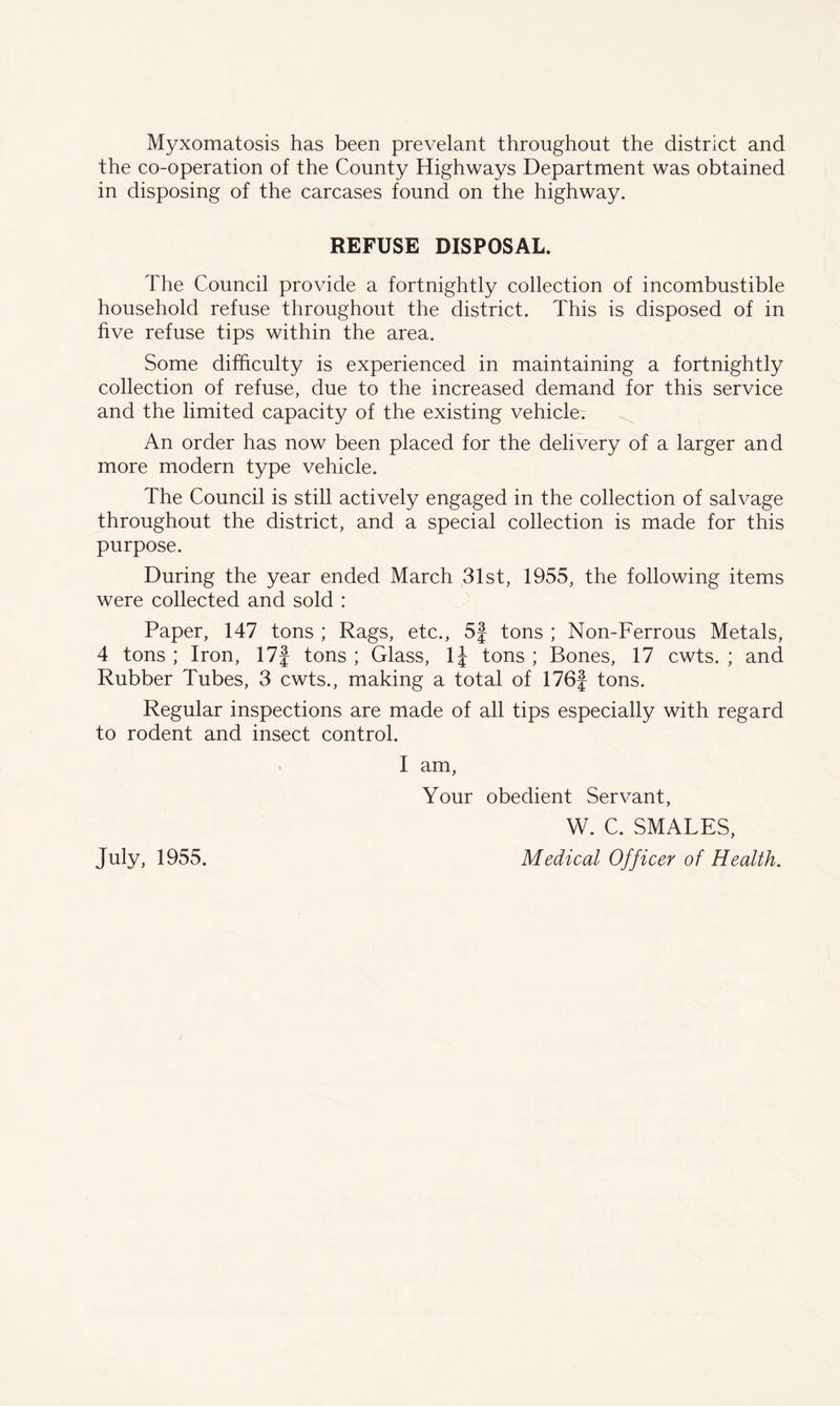 Myxomatosis has been prevelant throughout the district and the co-operation of the County Highways Department was obtained in disposing of the carcases found on the highway. REFUSE DISPOSAL. The Council provide a fortnightly collection of incombustible household refuse throughout the district. This is disposed of in five refuse tips within the area. Some difficulty is experienced in maintaining a fortnightly collection of refuse, due to the increased demand for this service and the limited capacity of the existing vehicle. An order has now been placed for the delivery of a larger and more modern type vehicle. The Council is still actively engaged in the collection of salvage throughout the district, and a special collection is made for this purpose. During the year ended March 31st, 1955, the following items were collected and sold : Paper, 147 tons ; Rags, etc., 5f tons ; Non-Ferrous Metals, 4 tons ; Iron, 17f tons ; Glass, 1J tons ; Bones, 17 cwts. ; and Rubber Tubes, 3 cwts., making a total of 176f tons. Regular inspections are made of all tips especially with regard to rodent and insect control. I am, Your obedient Servant, W. C. SMALES, Medical Officer of Health. July, 1955.