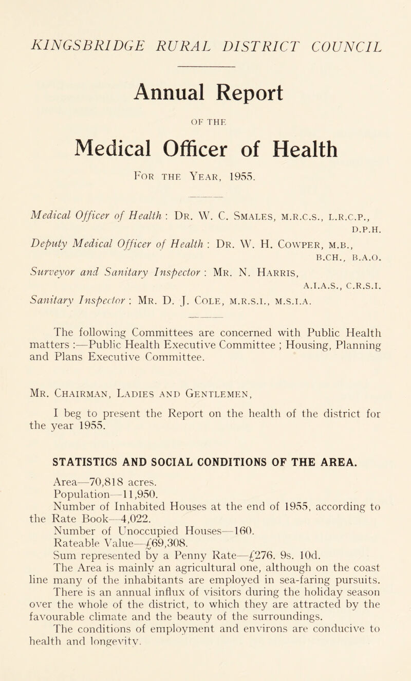 Annual Report OF THE Medical Officer of Health For the Year, 1955. Medical Officer of Health : Dr. W. C. Smales, m.r.c.s., l.r.c.p., D.P.H. Deputy Medical Officer of Health : Dr. W. H. Cowper, m.b., B.CH., B.A.O, Surveyor and Sanitary Inspector : Mr. N. Harris, A.I.A.S., C.R.S.I. Sanitary Inspector ; Mr. D. J. Cole, m.r.s.i., m.s.i.a. The following Committees are concerned with Public Health matters :—Public Health Executive Committee ; Housing, Planning and Plans Executive Committee. Mr. Chairman, Ladies and Gentlemen, I beg to present the Report on the health of the district for the year 1955. STATISTICS AND SOCIAL CONDITIONS OF THE AREA. Area-—70,818 acres. Population—11,950. Number of Inhabited Houses at the end of 1955, according to the Rate Book 4,022. Number of Unoccupied Houses—160. Rateable Value—£69,308. Sum represented by a Penny Rate—£276. 9s. lOd. The Area is mainly an agricultural one, although on the coast line many of the inhabitants are employed in sea-faring pursuits. There is an annual influx of visitors during the holiday season over the whole of the district, to which they are attracted by the favourable climate and the beauty of the surroundings. The conditions of employment and environs are conducive to health and longevitv.