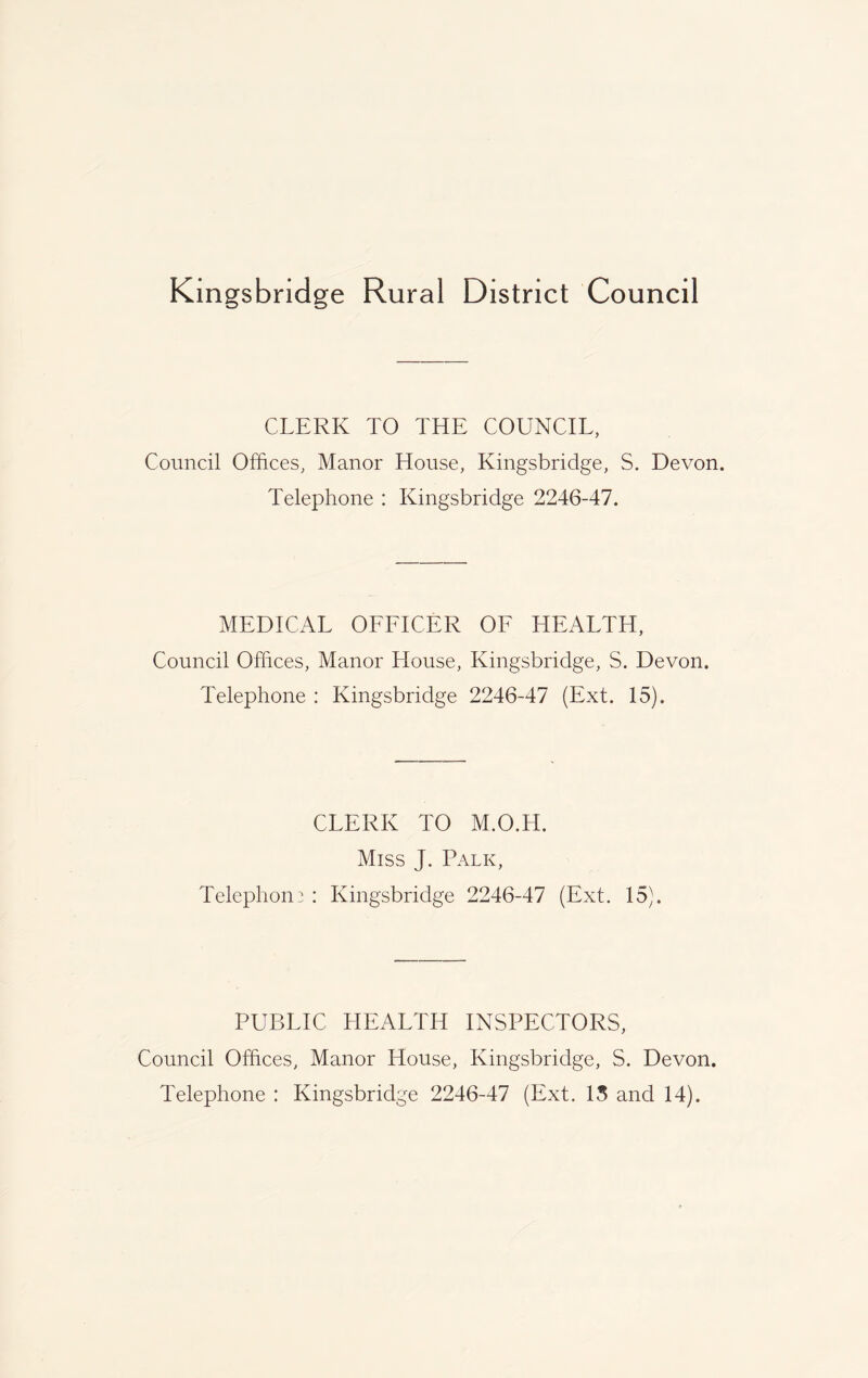 Kmgsbridge Rural District Council CLERK TO THE COUNCIL, Council Offices, Manor House, Kingsbridge, S. Devon. Telephone : Kingsbridge 2246-47. MEDICAL OFFICER OF HEALTH, Council Offices, Manor House, Kingsbridge, S. Devon. Telephone : Kingsbridge 2246-47 (Ext. 15). CLERK TO M.O.H. Miss J. Palk, Telephone : Kingsbridge 2246-47 (Ext. 15). PUBLIC HEALTH INSPECTORS, Council Offices, Manor House, Kingsbridge, S. Devon. Telephone : Kingsbridge 2246-47 (Ext. 15 and 14).