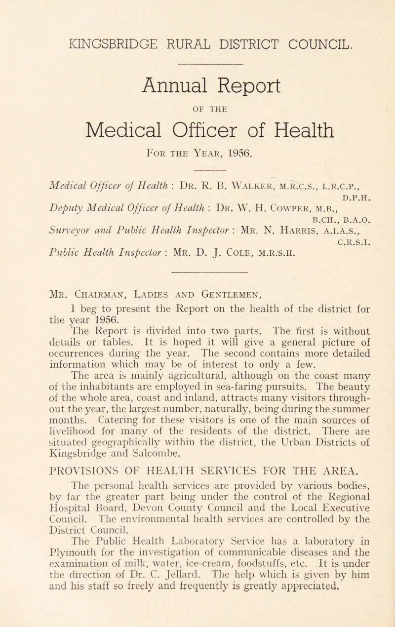 Annual Report OF THE Medical Officer of Health For the Year, 1956. Medical Officer of Health : Dr. R. B. Walker, m.r.c.s., l.r.c.p., D.P.H. Deputy Medical Officer of Health : Dr. W. H. Cowper, m.b., B.CH., B.A.O. Surveyor and Public Health Inspector : Mr. N. Harris, a.i.a.s., Public Health Inspector : Mr. D. J. Cole, m.r.s.h. C.R.S.I. Mr. Chairman, Ladies and Gentlemen, I beg to present the Report on the health of the district for the year 1956. The Report is divided into two parts. The first is without details or tables. It is hoped it will give a general picture of occurrences during the year. The second contains more detailed information which may be of interest to only a few. The area is mainly agricultural, although on the coast many of the inhabitants are employed in sea-faring pursuits. The beauty of the whole area, coast and inland, attracts many visitors through- out the year, the largest number, naturally, being during the summer months. Catering for these visitors is one of the main sources of livelihood for many of the residents of the district. There are situated geographically within the district, the Lhrban Districts of Kingsbridge and Salcombe. PROVISIONS OF HEALTH SERVICES FOR THE AREA. The personal health services are provided by various bodies, by far the greater part being under the control of the Regional Hospital Board, Devon County Council and the Local Executive Council. The environmental health services are controlled by the District Council. The Public Health Laboratory Service has a laboratory in Plymouth for the investigation of communicable diseases and the examination of milk, water, ice-cream, foodstuffs, etc. It is under the direction of Dr. C. Jellard. The help which is given by him and his staff so freely and frequently is greatly appreciated.