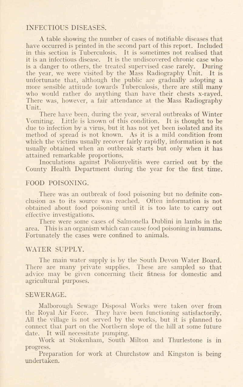 INFECTIOUS DISEASES. A table showing the number of cases of notifiable diseases that have occurred is printed in the second part of this report. Included in this section is Tuberculosis. It is sometimes not realised that it is an infectious disease. It is the undiscovered chronic case who is a danger to others, the treated supervised case rarely. During the year, we were visited by the Mass Radiography Unit. It is unfortunate that, although the public are gradually adopting a more sensible attitude towards Tuberculosis, there are still many who would rather do anything than have their chests x-rayed. There was, however, a fair attendance at the Mass Radiography Unit. There have been, during the year, several outbreaks of Winter Vomiting. Little is known of this condition. It is thought to be due to infection by a virus, but it has not yet been isolated and its method of spread is not known. As it is a mild condition from which the victims usually recover fairly rapidly, information is not usually obtained when an outbreak starts but only when it has attained remarkable proportions. Inoculations against Poliomyelitis were carried out by the County Health Department during the year for the first time. FOOD POISONING. There was an outbreak of food poisoning but no definite con- clusion as to its source was reached. Often information is not obtained about food poisoning until it is too late to carry out effective investigations. There were some cases of Salmonella Dublini in lambs in the area. This is an organism which can cause food poisoning in humans. Fortunately the cases were confined to animals. WATER SUPPLY. The main water supply is by the South Devon Water Board. There are many private supplies. These are sampled so that advice may be given concerning their fitness for domestic and agricultural purposes. SEWERAGE. Malborough Sewage Disposal Works were taken over from the Royal Air Force. They have been functioning satisfactorily. All the village is not served by the works, but it is planned to connect that part on the Northern slope of the hill at some future date. It will necessitate pumping. Work at Stokenham, South Milton and Thurlestone is in progress. Preparation for work at Churchstow and Kingston is being undertaken.