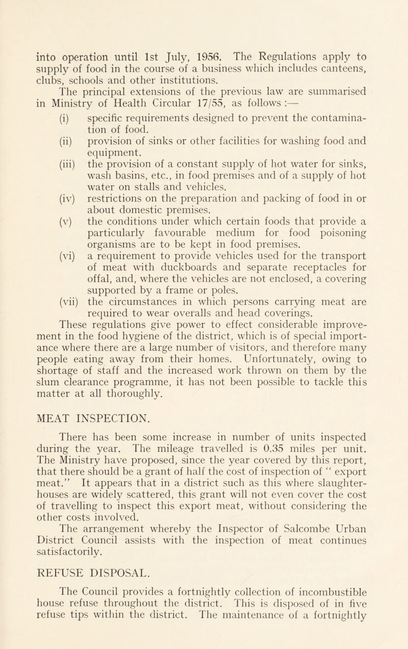 into operation until 1st July, 1956. The Regulations apply to supply of food in the course of a business which includes canteens, clubs, schools and other institutions. The principal extensions of the previous law are summarised in Ministry of Health Circular 17/55, as follows (i) specific requirements designed to prevent the contamina- tion of food. (ii) provision of sinks or other facilities for washing food and equipment. (iii) the provision of a constant supply of hot water for sinks, wash basins, etc., in food premises and of a supply of hot water on stalls and vehicles. (iv) restrictions on the preparation and packing of food in or about domestic premises. (v) the conditions under which certain foods that provide a particularly favourable medium for food poisoning organisms are to be kept in food premises. (vi) a requirement to provide vehicles used for the transport of meat with duckboards and separate receptacles for offal, and, where the vehicles are not enclosed, a covering supported by a frame or poles. (vii) the circumstances in which persons carrying meat are required to wear overalls and head coverings. These regulations give power to effect considerable improve- ment in the food hygiene of the district, which is of special import- ance where there are a large number of visitors, and therefore many people eating away from their homes. Unfortunately, owing to shortage of staff and the increased work thrown on them by the slum clearance programme, it has not been possible to tackle this matter at all thoroughly. MEAT INSPECTION. There has been some increase in number of units inspected during the year. The mileage travelled is 0.35 miles per unit. The Ministry have proposed, since the year covered by this report, that there should be a grant of half the cost of inspection of “ export meat/’ It appears that in a district such as this where slaughter- houses are widely scattered, this grant will not even cover the cost of travelling to inspect this export meat, without considering the other costs involved. The arrangement whereby the Inspector of Salcombe Urban District Council assists with the inspection of meat continues satisfactorily. REFUSE DISPOSAL. The Council provides a fortnightly collection of incombustible house refuse throughout the district. This is disposed of in five refuse tips within the district. The maintenance of a fortnightly