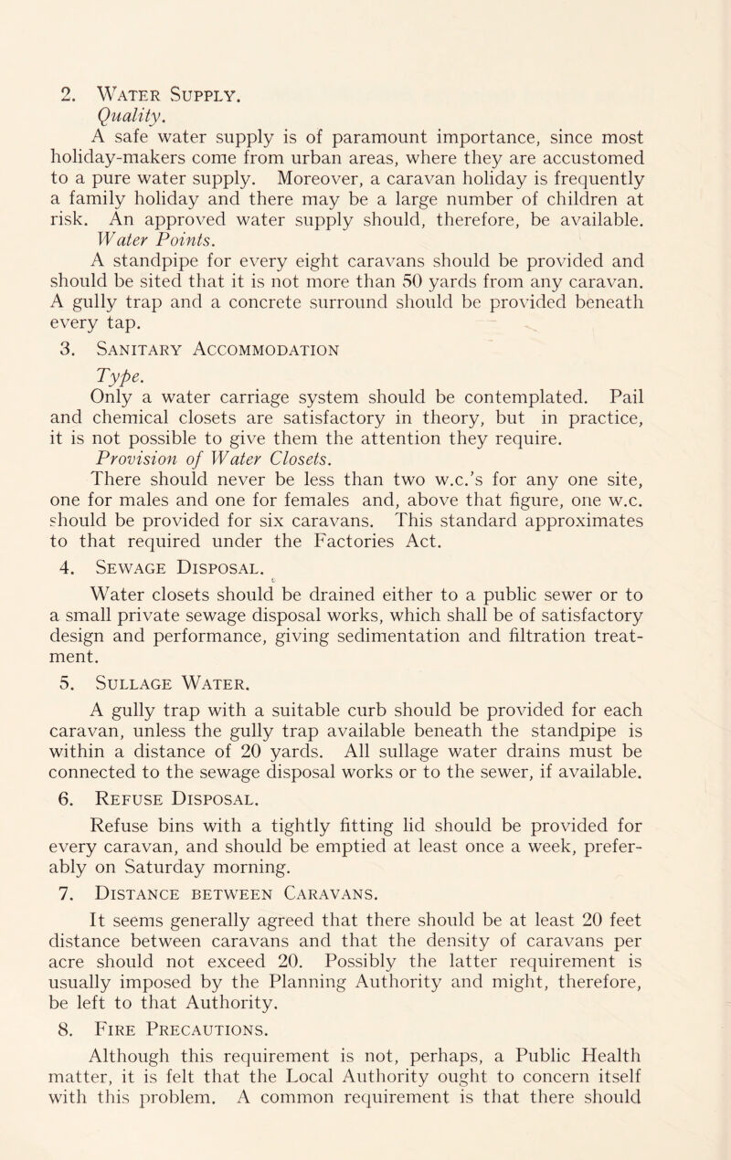 Quality. A safe water supply is of paramount importance, since most holiday-makers come from urban areas, where they are accustomed to a pure water supply. Moreover, a caravan holiday is frequently a family holiday and there may be a large number of children at risk. An approved water supply should, therefore, be available. Water Points. A standpipe for every eight caravans should be provided and should be sited that it is not more than 50 yards from any caravan. A gully trap and a concrete surround should be provided beneath every tap. 3. Sanitary Accommodation Type. Only a water carriage system should be contemplated. Pail and chemical closets are satisfactory in theory, but in practice, it is not possible to give them the attention they require. Provision of Water Closets. There should never be less than two w.c.’s for any one site, one for males and one for females and, above that figure, one w.c. should be provided for six caravans. This standard approximates to that required under the Factories Act. 4. Sewage Disposal. Water closets should be drained either to a public sewer or to a small private sewage disposal works, which shall be of satisfactory design and performance, giving sedimentation and filtration treat- ment. 5. Sullage Water. A gully trap with a suitable curb should be provided for each caravan, unless the gully trap available beneath the standpipe is within a distance of 20 yards. All sullage water drains must be connected to the sewage disposal works or to the sewer, if available. 6. Refuse Disposal. Refuse bins with a tightly fitting lid should be provided for every caravan, and should be emptied at least once a week, prefer- ably on Saturday morning. 7. Distance between Caravans. It seems generally agreed that there should be at least 20 feet distance between caravans and that the density of caravans per acre should not exceed 20. Possibly the latter requirement is usually imposed by the Planning Authority and might, therefore, be left to that Authority. 8. Fire Precautions. Although this requirement is not, perhaps, a Public Health matter, it is felt that the Local Authority ought to concern itself with this problem. A common requirement is that there should