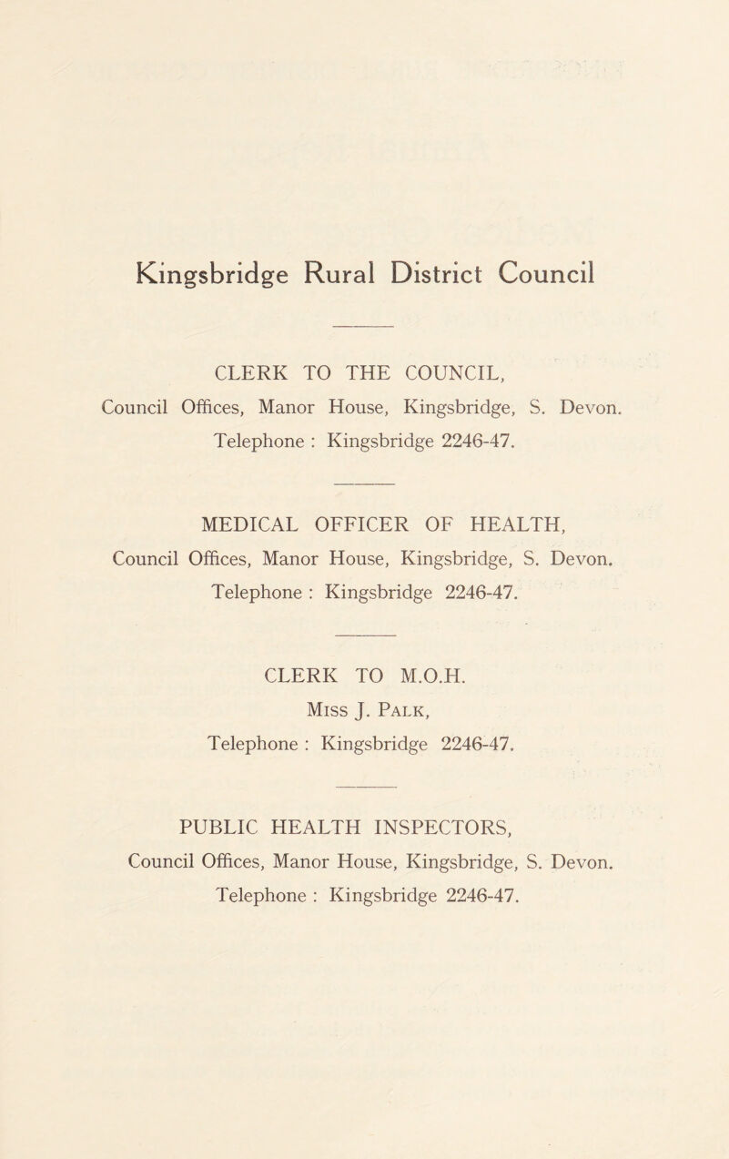 Kingsbridge Rural District Council CLERK TO THE COUNCIL, Council Offices, Manor House, Kingsbridge, S. Devon. Telephone : Kingsbridge 2246-47. MEDICAL OFFICER OF HEALTH, Council Offices, Manor House, Kingsbridge, S. Devon. Telephone : Kingsbridge 2246-47. CLERK TO M.O.H. Miss J. Palk, Telephone : Kingsbridge 2246-47. PUBLIC HEALTH INSPECTORS, Council Offices, Manor House, Kingsbridge, S. Devon. Telephone : Kingsbridge 2246-47.
